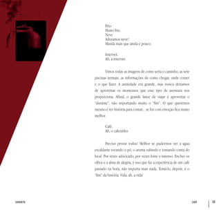 café 68sumário
Frio.
Muito frio.
Neve.
Adoramos neve!
Manda mais que ainda é pouco.
Internet.
Ah, a internet.
Vimos todas as imagens de como seria o caminho, as sete
piscinas termais, as informações de como chegar, onde comer
e o que fazer. A ansiedade era grande, mas nunca deixamos
de aproveitar os momentos que este tipo de aventura nos
proporciona. Afinal, o grande lance de viajar é aproveitar o
“durante”, não importando muito o “fim”. O que queremos
mesmo é ter história para contar... se for com emoção fica muito
melhor.
Café.
Ah, o cafezinho.
Preciso provar todos! Melhor se pudermos ver a água
escaldante tocando o pó, o aroma subindo e tomando conta do
local. Por vezes adocicado, por vezes forte e intenso. Encher os
olhos e a alma de alegria, é isso que faz a experiência de um café
passado na hora, não importa mais nada. Tomá-lo, depois, é o
“fim” da história. Vida, ah, a vida!
 