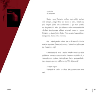 café 69sumário
A estrada.
Ah, a estrada.
Muitas curvas, buracos, trechos com asfalto, trechos
com lamaçal... perigo? Sim, por todos os lados. Estrada de
pista simples, partes sem acostamento. O que mais poderia
nos surpreender? Nada. Já tínhamos tudo milimetricamente
calculado. Continuamos subindo a estrada rumo ao canyon.
Avistamos os Andes, lindos Andes. Picos nevados, branquinhos...
branquinhos. Música e boa conversa.
Ops... o GPS perdeu o sinal. Não há de ser nada. Só tem
uma rua, seguimos. Quando chegarmos é possível que saberemos
que chegamos... não?
Começa a nevar... mais... já tinha nevado à noite toda. Sem
problemas, temos correntes de neve. Sabíamos utilizá-la? Ah, o
cara explicou e, explicou, está explicado. Parece ser super fácil...
mas... quando devemos usá-las mesmo? Ah, deixa pra lá!
A viagem segue.
Paisagens de encher os olhos. Não pensamos em mais
nada.
 