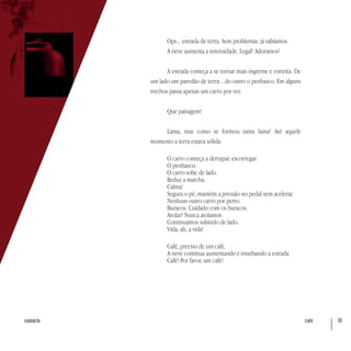 café 70sumário
Ops... estrada de terra. Sem problemas, já sabíamos.
A neve aumenta a intensidade. Legal! Adoramos!
A estrada começa a se tornar mais íngreme e estreita. De
um lado um paredão de terra... do outro o penhasco. Em alguns
trechos passa apenas um carro por vez.
Que paisagem!
Lama, mas como se formou tanta lama? Até aquele
momento a terra estava sólida.
O carro começa a derrapar, escorregar.
O penhasco.
O carro sobe de lado.
Reduz a marcha.
Calma!
Segura o pé, mantém a pressão no pedal sem acelerar.
Nenhum outro carro por perto.
Buracos. Cuidado com os buracos.
Atolar? Nunca atolamos.
Continuamos subindo de lado.
Vida, ah, a vida!
Café, preciso de um café.
A neve continua aumentando e ensebando a estrada.
Café! Por favor, um café!
 