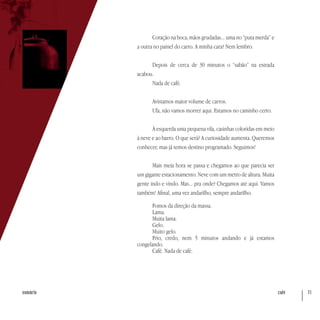 café 71sumário
Coração na boca, mãos grudadas... uma no “puta merda” e
a outra no painel do carro. A minha cara? Nem lembro.
Depois de cerca de 30 minutos o “sabão” na estrada
acabou.
Nada de café.
Avistamos maior volume de carros.
Ufa, não vamos morrer aqui. Estamos no caminho certo.
À esquerda uma pequena vila, casinhas coloridas em meio
à neve e ao barro. O que será? A curiosidade aumenta. Queremos
conhecer, mas já temos destino programado. Seguimos!
Mais meia hora se passa e chegamos ao que parecia ser
um gigante estacionamento. Neve com um metro de altura. Muita
gente indo e vindo. Mas... pra onde? Chegamos até aqui. Vamos
também! Afinal, uma vez andarilho, sempre andarilho.
Fomos da direção da massa.
Lama.
Muita lama.
Gelo.
Muito gelo.
Frio, credo, nem 5 minutos andando e já estamos
congelando.
Café. Nada de café.
 