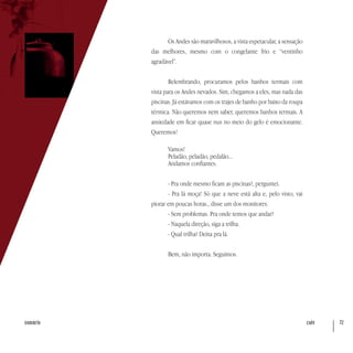 café 72sumário
Os Andes são maravilhosos, a vista espetacular, a sensação
das melhores, mesmo com o congelante frio e “ventinho
agradável”.
Relembrando, procuramos pelos banhos termais com
vista para os Andes nevados. Sim, chegamos a eles, mas nada das
piscinas. Já estávamos com os trajes de banho por baixo da roupa
térmica. Não queremos nem saber, queremos banhos termais. A
ansiedade em ficar quase nus no meio do gelo é emocionante.
Queremos!
Vamos!
Peladão, peladão, pedalão...
Andamos confiantes.
- Pra onde mesmo ficam as piscinas?, perguntei.
- Pra lá moça! Só que a neve está alta e, pelo visto, vai
piorar em poucas horas., disse um dos monitores.
- Sem problemas. Pra onde temos que andar?
- Naquela direção, siga a trilha.
- Qual trilha? Deixa pra lá.
Bem, não importa. Seguimos.
 