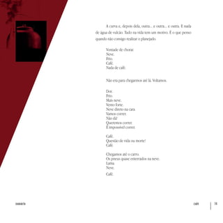 café 74sumário
A curva e, depois dela, outra... e outra... e outra. E nada
de água de vulcão. Tudo na vida tem um motivo. É o que penso
quando não consigo realizar o planejado.
Vontade de chorar.
Neve.
Frio.
Café.
Nada de café.
Não era para chegarmos até lá. Voltamos.
Dor.
Frio.
Mais neve.
Vento forte.
Neve direto na cara.
Vamos correr.
Não dá!
Queremos correr.
É impossível correr.
Café.
Questão de vida ou morte!
Café.
Chegamos até o carro.
Os pneus quase enterrados na neve.
Lama.
Neve.
Café.
 