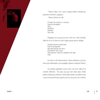 café 75sumário
- Vamos voltar e ver o que é aquela vilinha colorida que
passamos na frente?, pergunto.
- Vamos, lá deve ter café.
O trajeto de retorno é o mesmo.
Lama escorregadia.
Neve.
Penhasco.
Paredão.
Sem café.
Chegamos na rua que leva até a vila. Ah, a vila! Colorida,
linda de se ver. Lá deve ter café e lugar quente para se abrigar.
Estrada estreitou ainda mais.
Carros derrapando.
Rua para apenas um carro.
Ou melhor, meio carro.
Não importa, vamos lá, chegamos até aqui.
Café.
Lá estava a vila. Estacionamos. Vamos desbravar a pé por
estas ruas enlameadas e escorregadias. Quem se importa! Vamos!
As casinhas ganharam novas cores, um novo olhar. Um
colorido diferente. Era uma casa que não tinha nada. Tinha
janelas,tinhaporta,tinhateto.Tudoimprovisado,oumelhor,tudo
o que seria possível para aquele povo ter um pouco de conforto
 