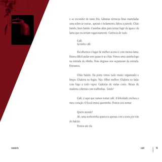 café 76sumário
e se esconder de tanto frio. Lâminas térmicas finas marteladas
uma sobre as outras, apenas o isolamento, faltou a parede. Chão
batido, bem batido. Casinhas altas para tentar fugir da água e da
lama que escorriam vagarosamente. Carência de tudo.
Café.
Lá tinha café.
Escolhemos o lugar de melhor acesso e com menos lama.
Estava difícil andar sem quase ir ao chão. Vimos uma casinha logo
na entrada da vilinha. Dois degraus nos separavam da entrada.
Entramos.
Chão batido. Da porta vimos tudo muito organizado e
limpo. Chaleira no fogão. Não. Olhei melhor. Chaleira no latão
com fogo a todo vapor. Cadeiras de várias cores. Mesas de
madeira cobertas com toalhinhas. Lindo!
Café, é aqui que vamos tomar café. A felicidade encheu o
meu coração. O local estava quentinho. Fomos nos sentar.
Quem atende?
Ah, uma senhorinha apareceu apenas com a testa por trás
do balcão.
Fomos até ela.
 