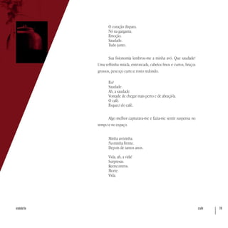 café 78sumário
O coração dispara.
Nó na garganta.
Emoção.
Saudade.
Tudo junto.
Sua fisionomia lembrou-me a minha avó. Que saudade!
Uma velhinha miúda, entroncada, cabelos finos e curtos, braços
grossos, pescoço curto e rosto redondo.
Eu?
Saudade.
Ah, a saudade.
Vontade de chegar mais perto e de abraçá-la.
O café.
Esqueci do café.
Algo melhor capturava-me e fazia-me sentir suspensa no
tempo e no espaço.
Minha avózinha.
Na minha frente.
Depois de tantos anos.
Vida, ah, a vida!
Surpresas.
Reencontros.
Morte.
Vida.
 