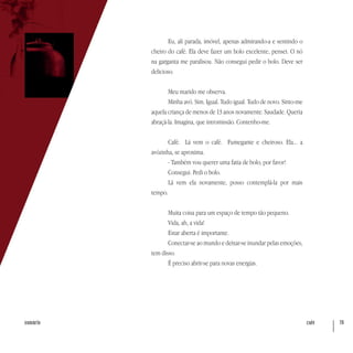 café 79sumário
Eu, ali parada, imóvel, apenas admirando-a e sentindo o
cheiro do café. Ela deve fazer um bolo excelente, pensei. O nó
na garganta me paralisou. Não consegui pedir o bolo. Deve ser
delicioso.
Meu marido me observa.
Minha avó. Sim. Igual. Tudo igual. Tudo de novo. Sinto-me
aquela criança de menos de 13 anos novamente. Saudade. Queria
abraçá-la. Imagina, que intromissão. Contenho-me.
Café. Lá vem o café. Fumegante e cheiroso. Ela... a
avózinha, se aproxima.
- Também vou querer uma fatia de bolo, por favor!
Consegui. Pedi o bolo.
Lá vem ela novamente, posso contemplá-la por mais
tempo.
Muita coisa para um espaço de tempo tão pequeno.
Vida, ah, a vida!
Estar aberta é importante.
Conectar-se ao mundo e deixar-se inundar pelas emoções,
tem disso.
É preciso abrir-se para novas energias.
 