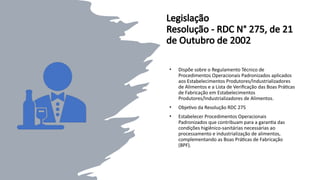 Legislação
Resolução - RDC N° 275, de 21
de Outubro de 2002
• Dispõe sobre o Regulamento Técnico de
Procedimentos Operacionais Padronizados aplicados
aos Estabelecimentos Produtores/Industrializadores
de Alimentos e a Lista de Verificação das Boas Práticas
de Fabricação em Estabelecimentos
Produtores/Industrializadores de Alimentos.
• Objetivo da Resolução RDC 275
• Estabelecer Procedimentos Operacionais
Padronizados que contribuam para a garantia das
condições higiênico-sanitárias necessárias ao
processamento e industrialização de alimentos,
complementando as Boas Práticas de Fabricação
(BPF).
 