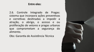 Entre eles:
2.6. Controle Integrado de Pragas:
sistema que incorpora ações preventivas
e corretivas destinadas a impedir a
atração, o abrigo, o acesso e ou
proliferação de vetores e pragas urbanas
que comprometam a segurança do
alimento.
Obs: Garantia de Assistência Técnica
 