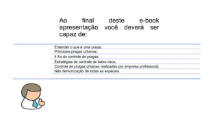 Ao final deste e-book
apresentação você deverá ser
capaz de:
Entender o que é uma praga;
Principais pragas urbanas;
4 A’s do controle de pragas;
Estratégias de controle de baixo risco;
Controle de pragas urbanas realizadas por empresa profissional;
Não demonização de todas as espécies.
 