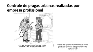 Controle de pragas urbanas realizadas por
empresa profissional
“Deixe-me garantir a senhora que esses
produtos químicos são perfeitamente
inofensivos!”
 