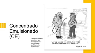 Concentrado
Emulsionado
(CE) “Deixe-me garantir
a senhora que
esses produtos
químicos são
perfeitamente
inofensivos!” Ogg et. al 2006.
 