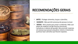 RECOMENDAÇÕES GERAIS
• ANTES - Proteger alimentos, louças e utensílios.
• DURANTE - Não permitir presença de pessoas no local.
• DEPOIS - Abrir janelas para arejar o ambiente / Não usar
palets de madeira/ corrigir fissuras estruturais,
rachaduras e rebocos de parede/ não acumular materiais
em excesso que possam prejudicar vistoria e tratamento
químico/ lavar utensílios que ficaram expostos.
 