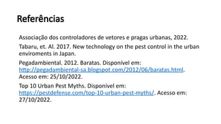 Referências
Associação dos controladores de vetores e pragas urbanas, 2022.
Tabaru, et. Al. 2017. New technology on the pest control in the urban
enviroments in Japan.
Pegadambiental. 2012. Baratas. Disponível em:
http://pegadambiental-sa.blogspot.com/2012/06/baratas.html.
Acesso em: 25/10/2022.
Top 10 Urban Pest Myths. Disponível em:
https://pestdefense.com/top-10-urban-pest-myths/. Acesso em:
27/10/2022.
 