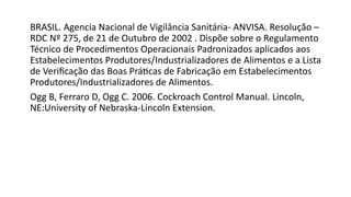 BRASIL. Agencia Nacional de Vigilância Sanitária- ANVISA. Resolução –
RDC Nº 275, de 21 de Outubro de 2002 . Dispõe sobre o Regulamento
Técnico de Procedimentos Operacionais Padronizados aplicados aos
Estabelecimentos Produtores/Industrializadores de Alimentos e a Lista
de Verificação das Boas Práticas de Fabricação em Estabelecimentos
Produtores/Industrializadores de Alimentos.
Ogg B, Ferraro D, Ogg C. 2006. Cockroach Control Manual. Lincoln,
NE:University of Nebraska-Lincoln Extension.
 
