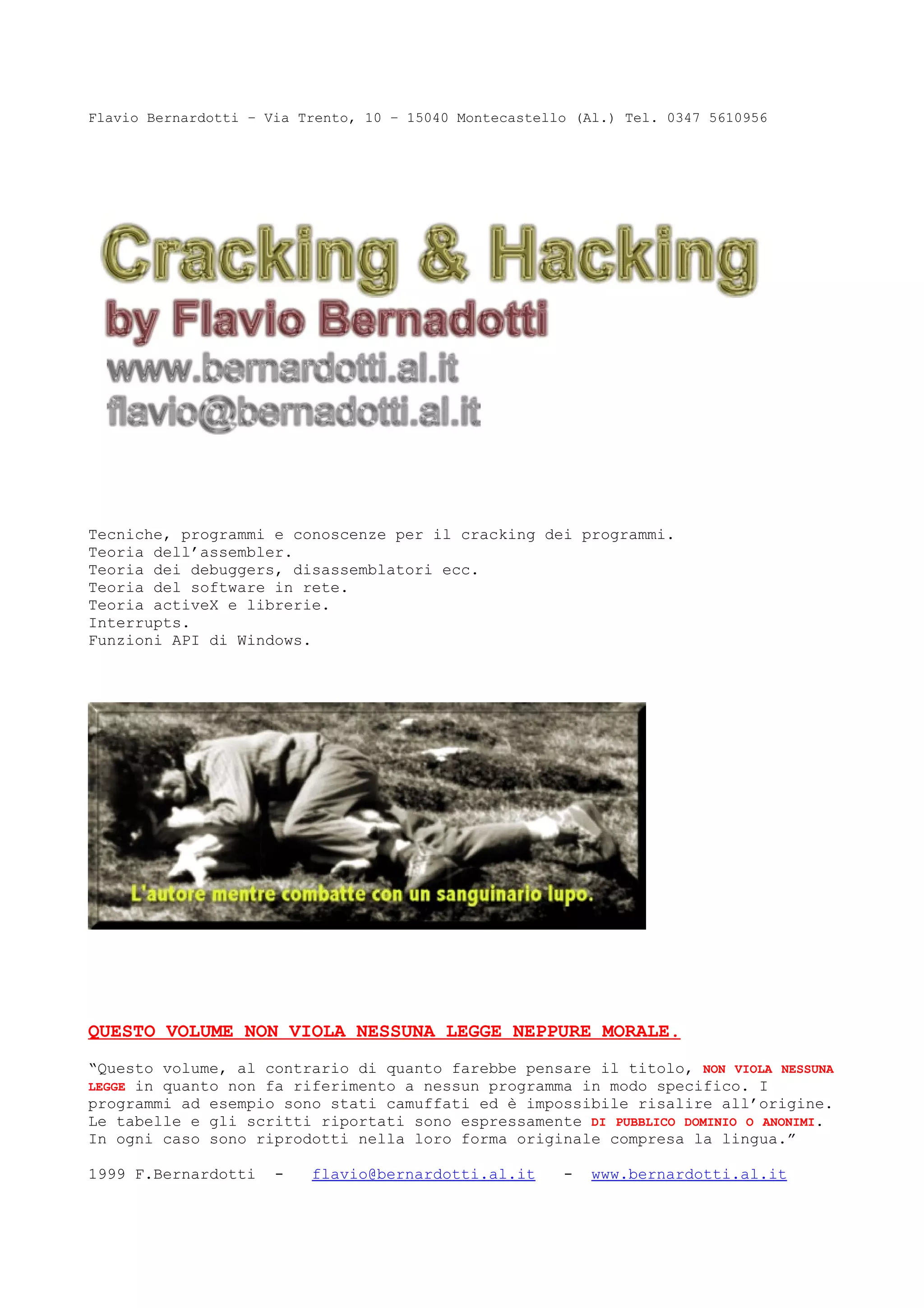 Flavio Bernardotti – Via Trento, 10 – 15040 Montecastello (Al.) Tel. 0347 5610956
Tecniche, programmi e conoscenze per il cracking dei programmi.
Teoria dell’assembler.
Teoria dei debuggers, disassemblatori ecc.
Teoria del software in rete.
Teoria activeX e librerie.
Interrupts.
Funzioni API di Windows.
QUESTO VOLUME NON VIOLA NESSUNA LEGGE NEPPURE MORALE.
“Questo volume, al contrario di quanto farebbe pensare il titolo, NON VIOLA NESSUNA
LEGGE in quanto non fa riferimento a nessun programma in modo specifico. I
programmi ad esempio sono stati camuffati ed è impossibile risalire all’origine.
Le tabelle e gli scritti riportati sono espressamente DI PUBBLICO DOMINIO O ANONIMI.
In ogni caso sono riprodotti nella loro forma originale compresa la lingua.”
1999 F.Bernardotti - flavio@bernardotti.al.it - www.bernardotti.al.it
 