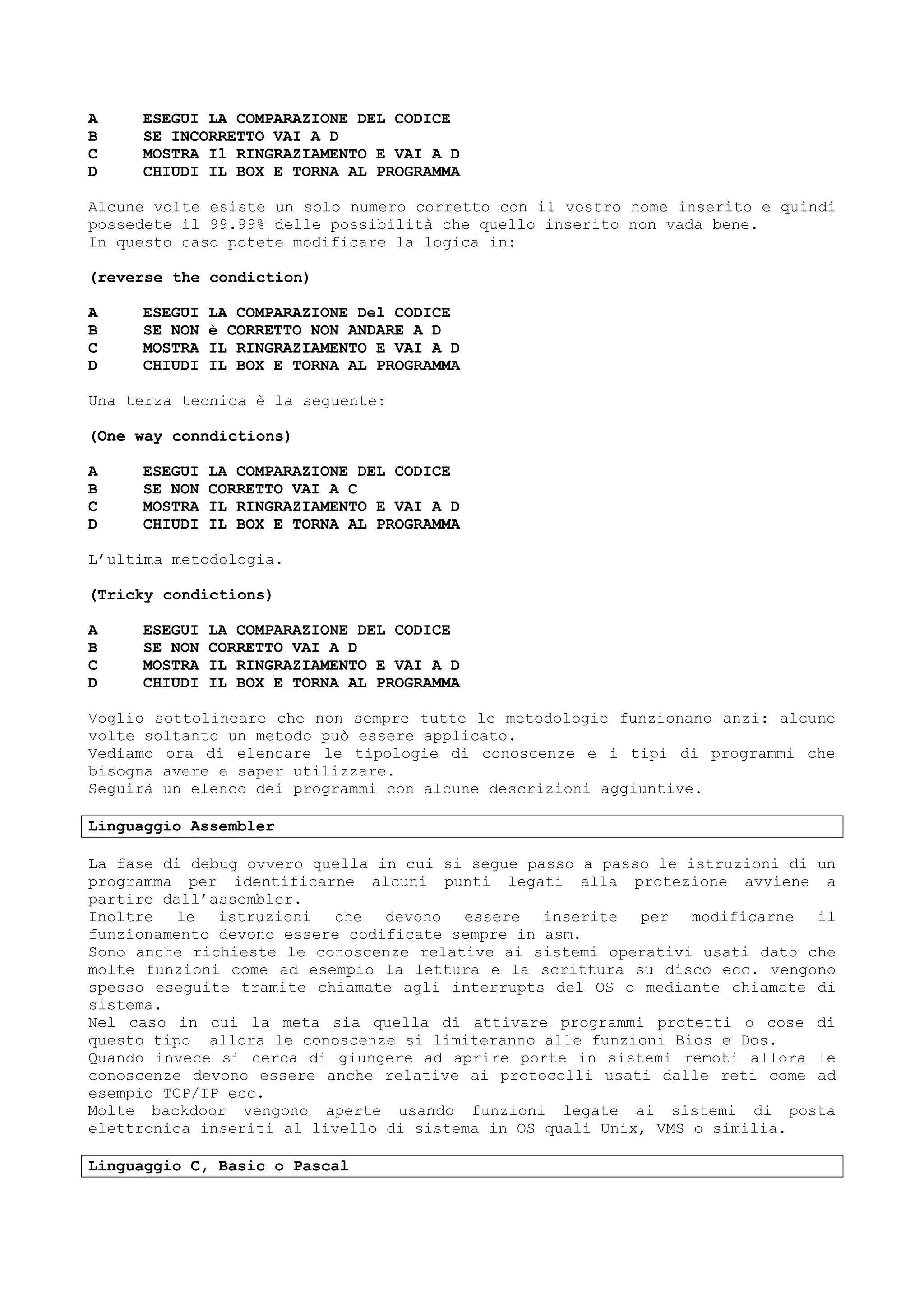 A ESEGUI LA COMPARAZIONE DEL CODICE
B SE INCORRETTO VAI A D
C MOSTRA Il RINGRAZIAMENTO E VAI A D
D CHIUDI IL BOX E TORNA AL PROGRAMMA
Alcune volte esiste un solo numero corretto con il vostro nome inserito e quindi
possedete il 99.99% delle possibilità che quello inserito non vada bene.
In questo caso potete modificare la logica in:
(reverse the condiction)
A ESEGUI LA COMPARAZIONE Del CODICE
B SE NON è CORRETTO NON ANDARE A D
C MOSTRA IL RINGRAZIAMENTO E VAI A D
D CHIUDI IL BOX E TORNA AL PROGRAMMA
Una terza tecnica è la seguente:
(One way conndictions)
A ESEGUI LA COMPARAZIONE DEL CODICE
B SE NON CORRETTO VAI A C
C MOSTRA IL RINGRAZIAMENTO E VAI A D
D CHIUDI IL BOX E TORNA AL PROGRAMMA
L’ultima metodologia.
(Tricky condictions)
A ESEGUI LA COMPARAZIONE DEL CODICE
B SE NON CORRETTO VAI A D
C MOSTRA IL RINGRAZIAMENTO E VAI A D
D CHIUDI IL BOX E TORNA AL PROGRAMMA
Voglio sottolineare che non sempre tutte le metodologie funzionano anzi: alcune
volte soltanto un metodo può essere applicato.
Vediamo ora di elencare le tipologie di conoscenze e i tipi di programmi che
bisogna avere e saper utilizzare.
Seguirà un elenco dei programmi con alcune descrizioni aggiuntive.
Linguaggio Assembler
La fase di debug ovvero quella in cui si segue passo a passo le istruzioni di un
programma per identificarne alcuni punti legati alla protezione avviene a
partire dall’assembler.
Inoltre le istruzioni che devono essere inserite per modificarne il
funzionamento devono essere codificate sempre in asm.
Sono anche richieste le conoscenze relative ai sistemi operativi usati dato che
molte funzioni come ad esempio la lettura e la scrittura su disco ecc. vengono
spesso eseguite tramite chiamate agli interrupts del OS o mediante chiamate di
sistema.
Nel caso in cui la meta sia quella di attivare programmi protetti o cose di
questo tipo allora le conoscenze si limiteranno alle funzioni Bios e Dos.
Quando invece si cerca di giungere ad aprire porte in sistemi remoti allora le
conoscenze devono essere anche relative ai protocolli usati dalle reti come ad
esempio TCP/IP ecc.
Molte backdoor vengono aperte usando funzioni legate ai sistemi di posta
elettronica inseriti al livello di sistema in OS quali Unix, VMS o similia.
Linguaggio C, Basic o Pascal
 