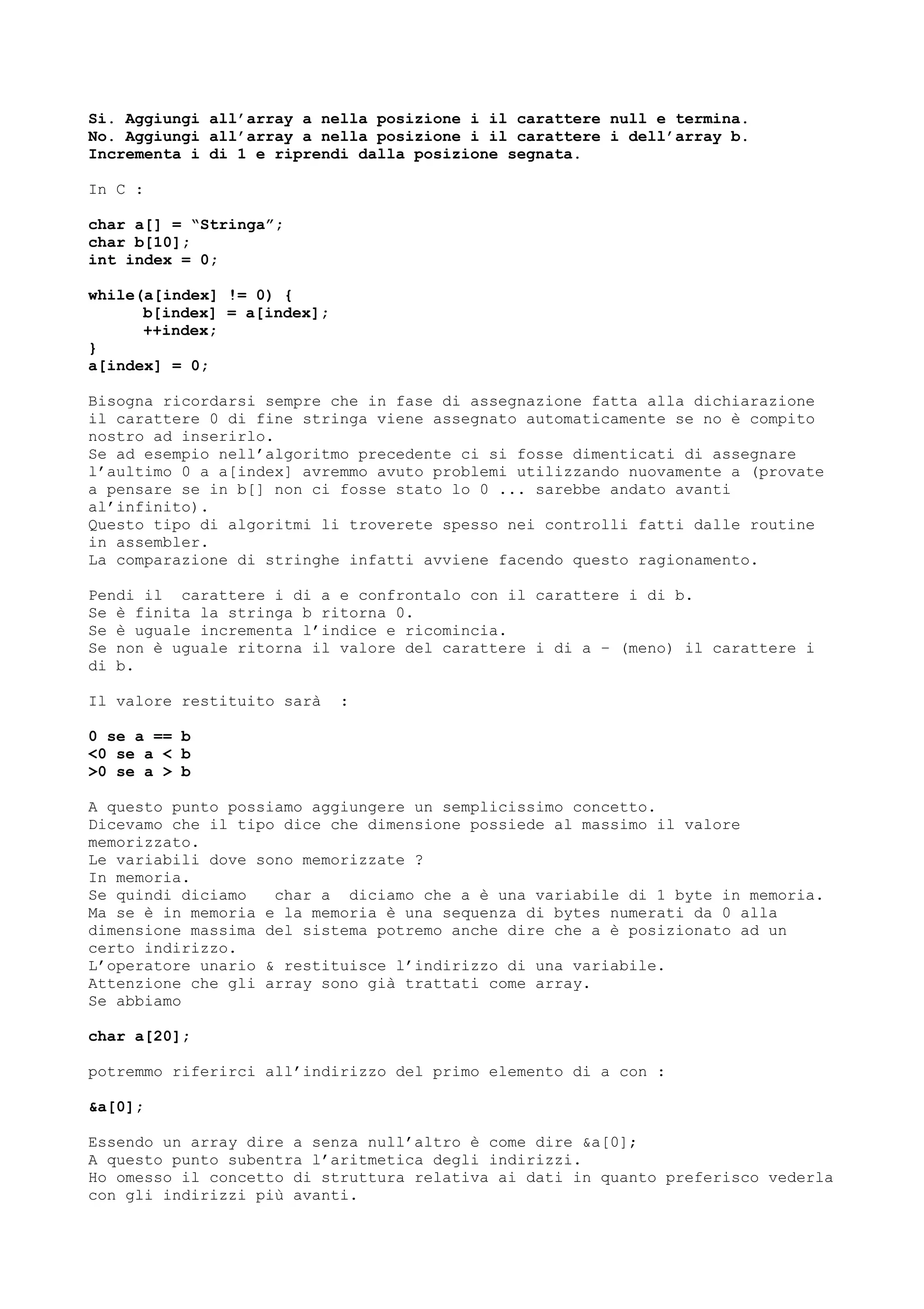 Si. Aggiungi all’array a nella posizione i il carattere null e termina.
No. Aggiungi all’array a nella posizione i il carattere i dell’array b.
Incrementa i di 1 e riprendi dalla posizione segnata.
In C :
char a[] = “Stringa”;
char b[10];
int index = 0;
while(a[index] != 0) {
b[index] = a[index];
++index;
}
a[index] = 0;
Bisogna ricordarsi sempre che in fase di assegnazione fatta alla dichiarazione
il carattere 0 di fine stringa viene assegnato automaticamente se no è compito
nostro ad inserirlo.
Se ad esempio nell’algoritmo precedente ci si fosse dimenticati di assegnare
l’aultimo 0 a a[index] avremmo avuto problemi utilizzando nuovamente a (provate
a pensare se in b[] non ci fosse stato lo 0 ... sarebbe andato avanti
al’infinito).
Questo tipo di algoritmi li troverete spesso nei controlli fatti dalle routine
in assembler.
La comparazione di stringhe infatti avviene facendo questo ragionamento.
Pendi il carattere i di a e confrontalo con il carattere i di b.
Se è finita la stringa b ritorna 0.
Se è uguale incrementa l’indice e ricomincia.
Se non è uguale ritorna il valore del carattere i di a – (meno) il carattere i
di b.
Il valore restituito sarà :
0 se a == b
<0 se a < b
>0 se a > b
A questo punto possiamo aggiungere un semplicissimo concetto.
Dicevamo che il tipo dice che dimensione possiede al massimo il valore
memorizzato.
Le variabili dove sono memorizzate ?
In memoria.
Se quindi diciamo char a diciamo che a è una variabile di 1 byte in memoria.
Ma se è in memoria e la memoria è una sequenza di bytes numerati da 0 alla
dimensione massima del sistema potremo anche dire che a è posizionato ad un
certo indirizzo.
L’operatore unario & restituisce l’indirizzo di una variabile.
Attenzione che gli array sono già trattati come array.
Se abbiamo
char a[20];
potremmo riferirci all’indirizzo del primo elemento di a con :
&a[0];
Essendo un array dire a senza null’altro è come dire &a[0];
A questo punto subentra l’aritmetica degli indirizzi.
Ho omesso il concetto di struttura relativa ai dati in quanto preferisco vederla
con gli indirizzi più avanti.
 