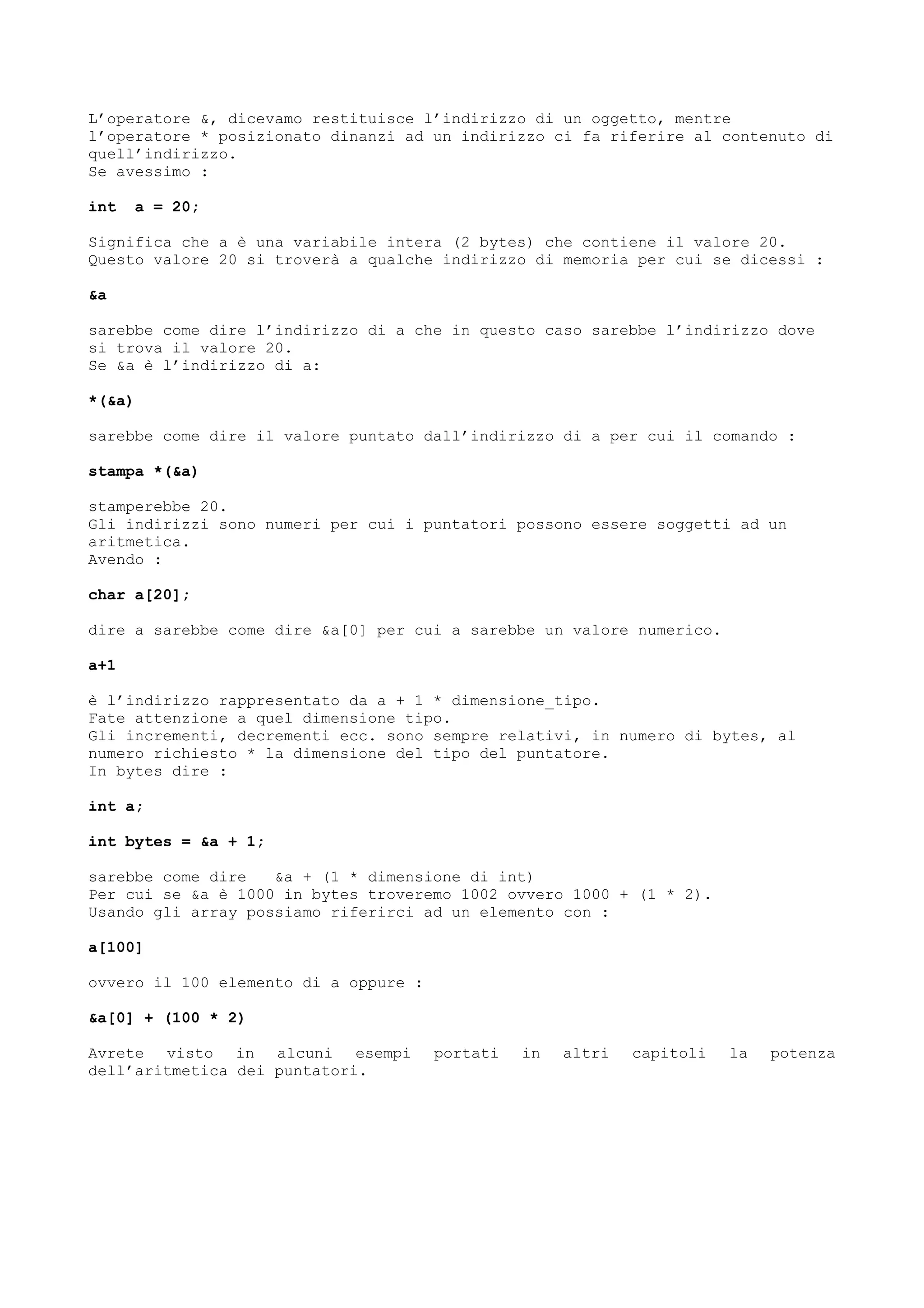 L’operatore &, dicevamo restituisce l’indirizzo di un oggetto, mentre
l’operatore * posizionato dinanzi ad un indirizzo ci fa riferire al contenuto di
quell’indirizzo.
Se avessimo :
int a = 20;
Significa che a è una variabile intera (2 bytes) che contiene il valore 20.
Questo valore 20 si troverà a qualche indirizzo di memoria per cui se dicessi :
&a
sarebbe come dire l’indirizzo di a che in questo caso sarebbe l’indirizzo dove
si trova il valore 20.
Se &a è l’indirizzo di a:
*(&a)
sarebbe come dire il valore puntato dall’indirizzo di a per cui il comando :
stampa *(&a)
stamperebbe 20.
Gli indirizzi sono numeri per cui i puntatori possono essere soggetti ad un
aritmetica.
Avendo :
char a[20];
dire a sarebbe come dire &a[0] per cui a sarebbe un valore numerico.
a+1
è l’indirizzo rappresentato da a + 1 * dimensione_tipo.
Fate attenzione a quel dimensione tipo.
Gli incrementi, decrementi ecc. sono sempre relativi, in numero di bytes, al
numero richiesto * la dimensione del tipo del puntatore.
In bytes dire :
int a;
int bytes = &a + 1;
sarebbe come dire &a + (1 * dimensione di int)
Per cui se &a è 1000 in bytes troveremo 1002 ovvero 1000 + (1 * 2).
Usando gli array possiamo riferirci ad un elemento con :
a[100]
ovvero il 100 elemento di a oppure :
&a[0] + (100 * 2)
Avrete visto in alcuni esempi portati in altri capitoli la potenza
dell’aritmetica dei puntatori.
 
