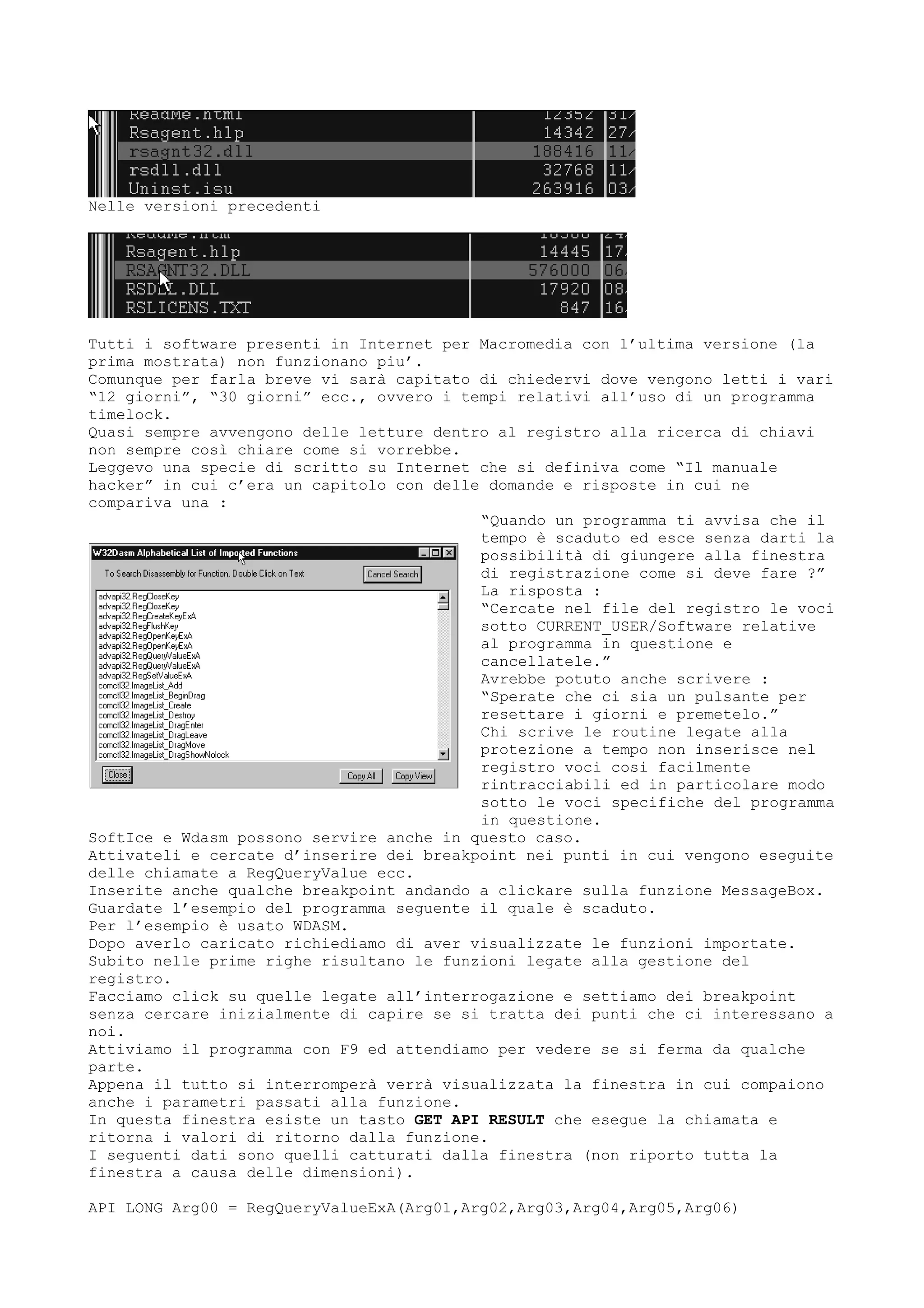 Nelle versioni precedenti
Tutti i software presenti in Internet per Macromedia con l’ultima versione (la
prima mostrata) non funzionano piu’.
Comunque per farla breve vi sarà capitato di chiedervi dove vengono letti i vari
“12 giorni”, “30 giorni” ecc., ovvero i tempi relativi all’uso di un programma
timelock.
Quasi sempre avvengono delle letture dentro al registro alla ricerca di chiavi
non sempre così chiare come si vorrebbe.
Leggevo una specie di scritto su Internet che si definiva come “Il manuale
hacker” in cui c’era un capitolo con delle domande e risposte in cui ne
compariva una :
“Quando un programma ti avvisa che il
tempo è scaduto ed esce senza darti la
possibilità di giungere alla finestra
di registrazione come si deve fare ?”
La risposta :
“Cercate nel file del registro le voci
sotto CURRENT_USER/Software relative
al programma in questione e
cancellatele.”
Avrebbe potuto anche scrivere :
“Sperate che ci sia un pulsante per
resettare i giorni e premetelo.”
Chi scrive le routine legate alla
protezione a tempo non inserisce nel
registro voci cosi facilmente
rintracciabili ed in particolare modo
sotto le voci specifiche del programma
in questione.
SoftIce e Wdasm possono servire anche in questo caso.
Attivateli e cercate d’inserire dei breakpoint nei punti in cui vengono eseguite
delle chiamate a RegQueryValue ecc.
Inserite anche qualche breakpoint andando a clickare sulla funzione MessageBox.
Guardate l’esempio del programma seguente il quale è scaduto.
Per l’esempio è usato WDASM.
Dopo averlo caricato richiediamo di aver visualizzate le funzioni importate.
Subito nelle prime righe risultano le funzioni legate alla gestione del
registro.
Facciamo click su quelle legate all’interrogazione e settiamo dei breakpoint
senza cercare inizialmente di capire se si tratta dei punti che ci interessano a
noi.
Attiviamo il programma con F9 ed attendiamo per vedere se si ferma da qualche
parte.
Appena il tutto si interromperà verrà visualizzata la finestra in cui compaiono
anche i parametri passati alla funzione.
In questa finestra esiste un tasto GET API RESULT che esegue la chiamata e
ritorna i valori di ritorno dalla funzione.
I seguenti dati sono quelli catturati dalla finestra (non riporto tutta la
finestra a causa delle dimensioni).
API LONG Arg00 = RegQueryValueExA(Arg01,Arg02,Arg03,Arg04,Arg05,Arg06)
 