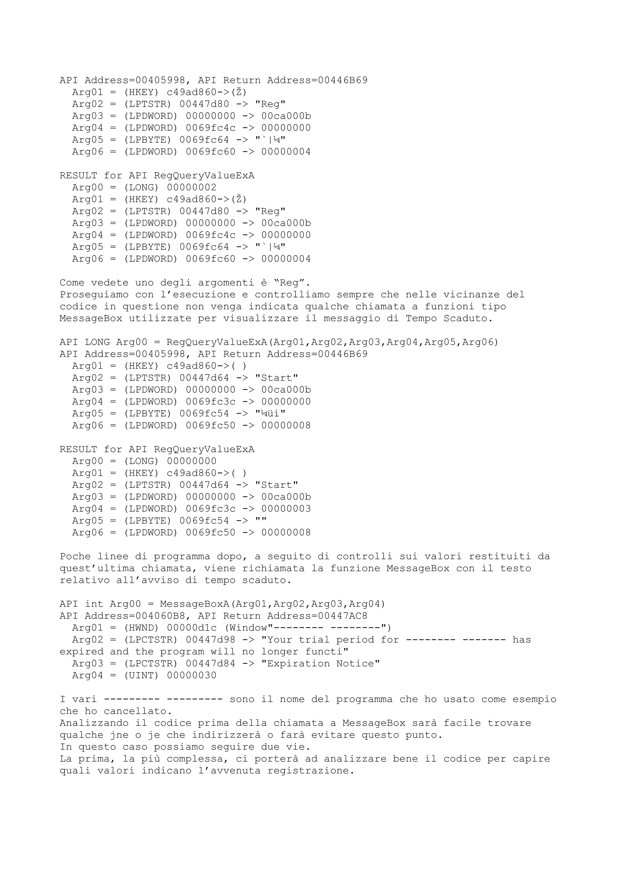 API Address=00405998, API Return Address=00446B69
Arg01 = (HKEY) c49ad860->(Ž)
Arg02 = (LPTSTR) 00447d80 -> "Reg"
Arg03 = (LPDWORD) 00000000 -> 00ca000b
Arg04 = (LPDWORD) 0069fc4c -> 00000000
Arg05 = (LPBYTE) 0069fc64 -> "`|¼"
Arg06 = (LPDWORD) 0069fc60 -> 00000004
RESULT for API RegQueryValueExA
Arg00 = (LONG) 00000002
Arg01 = (HKEY) c49ad860->(Ž)
Arg02 = (LPTSTR) 00447d80 -> "Reg"
Arg03 = (LPDWORD) 00000000 -> 00ca000b
Arg04 = (LPDWORD) 0069fc4c -> 00000000
Arg05 = (LPBYTE) 0069fc64 -> "`|¼"
Arg06 = (LPDWORD) 0069fc60 -> 00000004
Come vedete uno degli argomenti è “Reg”.
Proseguiamo con l’esecuzione e controlliamo sempre che nelle vicinanze del
codice in questione non venga indicata qualche chiamata a funzioni tipo
MessageBox utilizzate per visualizzare il messaggio di Tempo Scaduto.
API LONG Arg00 = RegQueryValueExA(Arg01,Arg02,Arg03,Arg04,Arg05,Arg06)
API Address=00405998, API Return Address=00446B69
Arg01 = (HKEY) c49ad860->( )
Arg02 = (LPTSTR) 00447d64 -> "Start"
Arg03 = (LPDWORD) 00000000 -> 00ca000b
Arg04 = (LPDWORD) 0069fc3c -> 00000000
Arg05 = (LPBYTE) 0069fc54 -> "¼üi"
Arg06 = (LPDWORD) 0069fc50 -> 00000008
RESULT for API RegQueryValueExA
Arg00 = (LONG) 00000000
Arg01 = (HKEY) c49ad860->( )
Arg02 = (LPTSTR) 00447d64 -> "Start"
Arg03 = (LPDWORD) 00000000 -> 00ca000b
Arg04 = (LPDWORD) 0069fc3c -> 00000003
Arg05 = (LPBYTE) 0069fc54 -> ""
Arg06 = (LPDWORD) 0069fc50 -> 00000008
Poche linee di programma dopo, a seguito di controlli sui valori restituiti da
quest’ultima chiamata, viene richiamata la funzione MessageBox con il testo
relativo all’avviso di tempo scaduto.
API int Arg00 = MessageBoxA(Arg01,Arg02,Arg03,Arg04)
API Address=004060B8, API Return Address=00447AC8
Arg01 = (HWND) 00000d1c (Window"-------- --------")
Arg02 = (LPCTSTR) 00447d98 -> "Your trial period for -------- ------- has
expired and the program will no longer functi"
Arg03 = (LPCTSTR) 00447d84 -> "Expiration Notice"
Arg04 = (UINT) 00000030
I vari --------- --------- sono il nome del programma che ho usato come esempio
che ho cancellato.
Analizzando il codice prima della chiamata a MessageBox sarà facile trovare
qualche jne o je che indirizzerà o farà evitare questo punto.
In questo caso possiamo seguire due vie.
La prima, la più complessa, ci porterà ad analizzare bene il codice per capire
quali valori indicano l’avvenuta registrazione.
 
