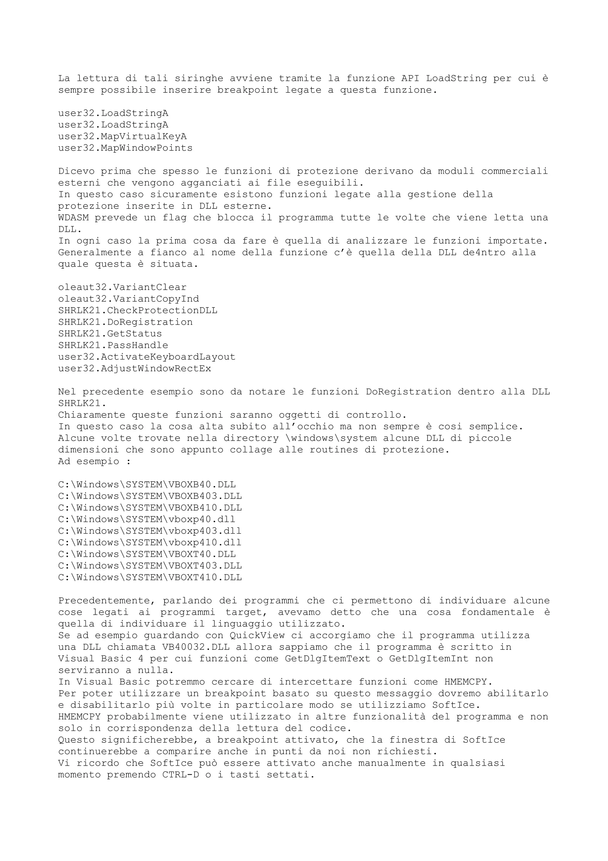 La lettura di tali siringhe avviene tramite la funzione API LoadString per cui è
sempre possibile inserire breakpoint legate a questa funzione.
user32.LoadStringA
user32.LoadStringA
user32.MapVirtualKeyA
user32.MapWindowPoints
Dicevo prima che spesso le funzioni di protezione derivano da moduli commerciali
esterni che vengono agganciati ai file eseguibili.
In questo caso sicuramente esistono funzioni legate alla gestione della
protezione inserite in DLL esterne.
WDASM prevede un flag che blocca il programma tutte le volte che viene letta una
DLL.
In ogni caso la prima cosa da fare è quella di analizzare le funzioni importate.
Generalmente a fianco al nome della funzione c’è quella della DLL de4ntro alla
quale questa è situata.
oleaut32.VariantClear
oleaut32.VariantCopyInd
SHRLK21.CheckProtectionDLL
SHRLK21.DoRegistration
SHRLK21.GetStatus
SHRLK21.PassHandle
user32.ActivateKeyboardLayout
user32.AdjustWindowRectEx
Nel precedente esempio sono da notare le funzioni DoRegistration dentro alla DLL
SHRLK21.
Chiaramente queste funzioni saranno oggetti di controllo.
In questo caso la cosa alta subito all’occhio ma non sempre è cosi semplice.
Alcune volte trovate nella directory windowssystem alcune DLL di piccole
dimensioni che sono appunto collage alle routines di protezione.
Ad esempio :
C:WindowsSYSTEMVBOXB40.DLL
C:WindowsSYSTEMVBOXB403.DLL
C:WindowsSYSTEMVBOXB410.DLL
C:WindowsSYSTEMvboxp40.dll
C:WindowsSYSTEMvboxp403.dll
C:WindowsSYSTEMvboxp410.dll
C:WindowsSYSTEMVBOXT40.DLL
C:WindowsSYSTEMVBOXT403.DLL
C:WindowsSYSTEMVBOXT410.DLL
Precedentemente, parlando dei programmi che ci permettono di individuare alcune
cose legati ai programmi target, avevamo detto che una cosa fondamentale è
quella di individuare il linguaggio utilizzato.
Se ad esempio guardando con QuickView ci accorgiamo che il programma utilizza
una DLL chiamata VB40032.DLL allora sappiamo che il programma è scritto in
Visual Basic 4 per cui funzioni come GetDlgItemText o GetDlgItemInt non
serviranno a nulla.
In Visual Basic potremmo cercare di intercettare funzioni come HMEMCPY.
Per poter utilizzare un breakpoint basato su questo messaggio dovremo abilitarlo
e disabilitarlo più volte in particolare modo se utilizziamo SoftIce.
HMEMCPY probabilmente viene utilizzato in altre funzionalità del programma e non
solo in corrispondenza della lettura del codice.
Questo significherebbe, a breakpoint attivato, che la finestra di SoftIce
continuerebbe a comparire anche in punti da noi non richiesti.
Vi ricordo che SoftIce può essere attivato anche manualmente in qualsiasi
momento premendo CTRL-D o i tasti settati.
 