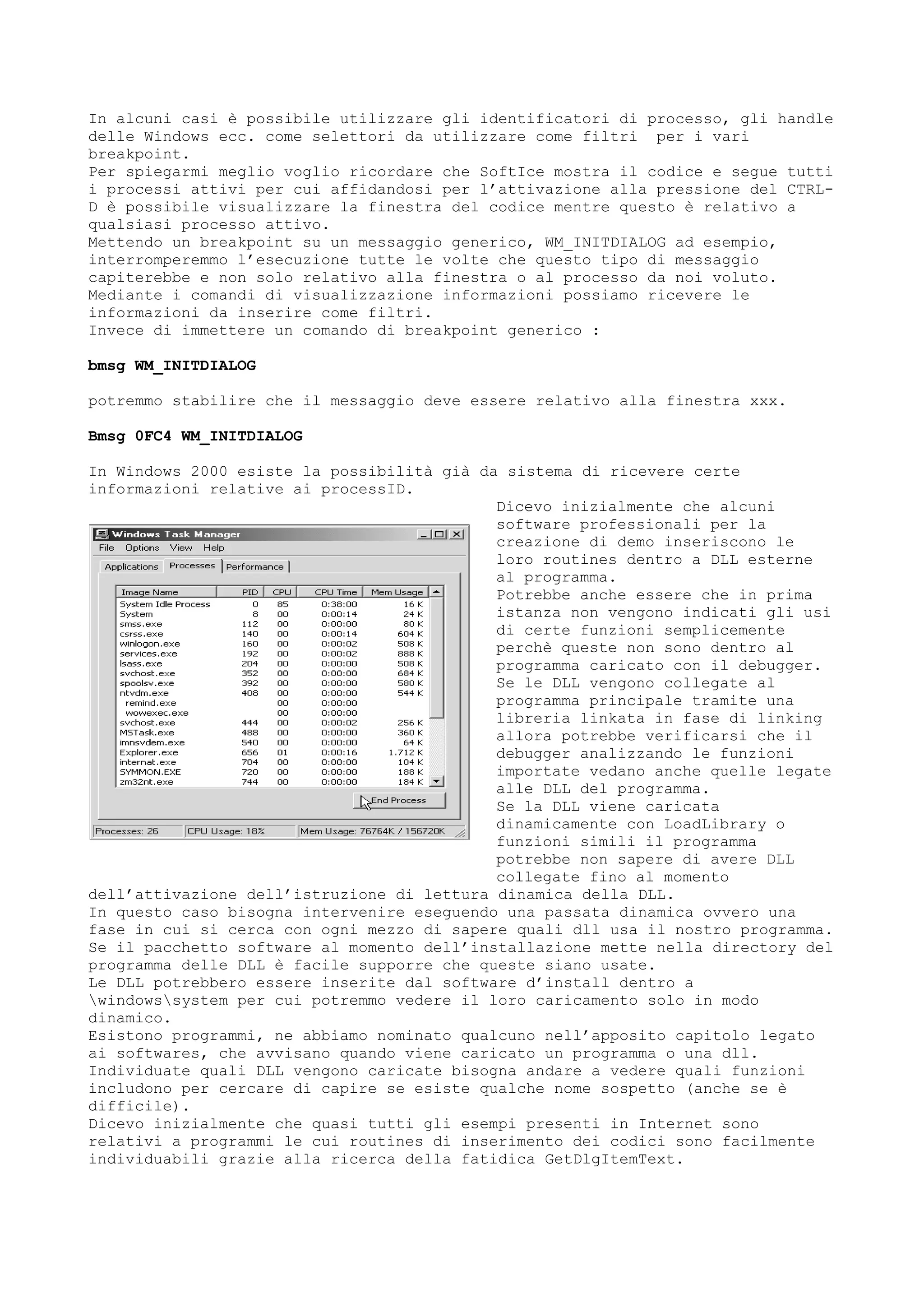 In alcuni casi è possibile utilizzare gli identificatori di processo, gli handle
delle Windows ecc. come selettori da utilizzare come filtri per i vari
breakpoint.
Per spiegarmi meglio voglio ricordare che SoftIce mostra il codice e segue tutti
i processi attivi per cui affidandosi per l’attivazione alla pressione del CTRL-
D è possibile visualizzare la finestra del codice mentre questo è relativo a
qualsiasi processo attivo.
Mettendo un breakpoint su un messaggio generico, WM_INITDIALOG ad esempio,
interromperemmo l’esecuzione tutte le volte che questo tipo di messaggio
capiterebbe e non solo relativo alla finestra o al processo da noi voluto.
Mediante i comandi di visualizzazione informazioni possiamo ricevere le
informazioni da inserire come filtri.
Invece di immettere un comando di breakpoint generico :
bmsg WM_INITDIALOG
potremmo stabilire che il messaggio deve essere relativo alla finestra xxx.
Bmsg 0FC4 WM_INITDIALOG
In Windows 2000 esiste la possibilità già da sistema di ricevere certe
informazioni relative ai processID.
Dicevo inizialmente che alcuni
software professionali per la
creazione di demo inseriscono le
loro routines dentro a DLL esterne
al programma.
Potrebbe anche essere che in prima
istanza non vengono indicati gli usi
di certe funzioni semplicemente
perchè queste non sono dentro al
programma caricato con il debugger.
Se le DLL vengono collegate al
programma principale tramite una
libreria linkata in fase di linking
allora potrebbe verificarsi che il
debugger analizzando le funzioni
importate vedano anche quelle legate
alle DLL del programma.
Se la DLL viene caricata
dinamicamente con LoadLibrary o
funzioni simili il programma
potrebbe non sapere di avere DLL
collegate fino al momento
dell’attivazione dell’istruzione di lettura dinamica della DLL.
In questo caso bisogna intervenire eseguendo una passata dinamica ovvero una
fase in cui si cerca con ogni mezzo di sapere quali dll usa il nostro programma.
Se il pacchetto software al momento dell’installazione mette nella directory del
programma delle DLL è facile supporre che queste siano usate.
Le DLL potrebbero essere inserite dal software d’install dentro a
windowssystem per cui potremmo vedere il loro caricamento solo in modo
dinamico.
Esistono programmi, ne abbiamo nominato qualcuno nell’apposito capitolo legato
ai softwares, che avvisano quando viene caricato un programma o una dll.
Individuate quali DLL vengono caricate bisogna andare a vedere quali funzioni
includono per cercare di capire se esiste qualche nome sospetto (anche se è
difficile).
Dicevo inizialmente che quasi tutti gli esempi presenti in Internet sono
relativi a programmi le cui routines di inserimento dei codici sono facilmente
individuabili grazie alla ricerca della fatidica GetDlgItemText.
 