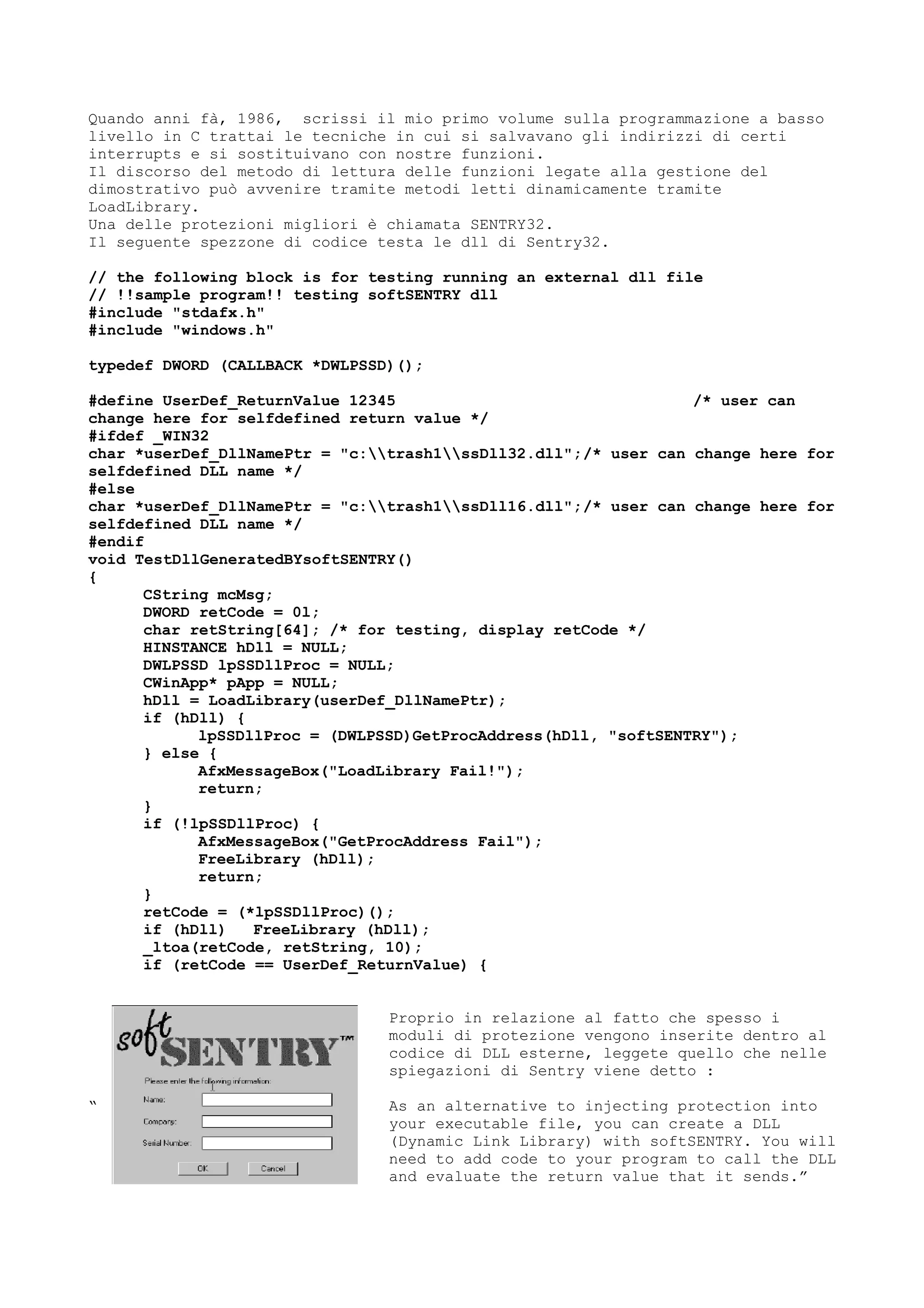 Quando anni fà, 1986, scrissi il mio primo volume sulla programmazione a basso
livello in C trattai le tecniche in cui si salvavano gli indirizzi di certi
interrupts e si sostituivano con nostre funzioni.
Il discorso del metodo di lettura delle funzioni legate alla gestione del
dimostrativo può avvenire tramite metodi letti dinamicamente tramite
LoadLibrary.
Una delle protezioni migliori è chiamata SENTRY32.
Il seguente spezzone di codice testa le dll di Sentry32.
// the following block is for testing running an external dll file
// !!sample program!! testing softSENTRY dll
#include "stdafx.h"
#include "windows.h"
typedef DWORD (CALLBACK *DWLPSSD)();
#define UserDef_ReturnValue 12345 /* user can
change here for selfdefined return value */
#ifdef _WIN32
char *userDef_DllNamePtr = "c:trash1ssDll32.dll";/* user can change here for
selfdefined DLL name */
#else
char *userDef_DllNamePtr = "c:trash1ssDll16.dll";/* user can change here for
selfdefined DLL name */
#endif
void TestDllGeneratedBYsoftSENTRY()
{
CString mcMsg;
DWORD retCode = 0l;
char retString[64]; /* for testing, display retCode */
HINSTANCE hDll = NULL;
DWLPSSD lpSSDllProc = NULL;
CWinApp* pApp = NULL;
hDll = LoadLibrary(userDef_DllNamePtr);
if (hDll) {
lpSSDllProc = (DWLPSSD)GetProcAddress(hDll, "softSENTRY");
} else {
AfxMessageBox("LoadLibrary Fail!");
return;
}
if (!lpSSDllProc) {
AfxMessageBox("GetProcAddress Fail");
FreeLibrary (hDll);
return;
}
retCode = (*lpSSDllProc)();
if (hDll) FreeLibrary (hDll);
_ltoa(retCode, retString, 10);
if (retCode == UserDef_ReturnValue) {
Proprio in relazione al fatto che spesso i
moduli di protezione vengono inserite dentro al
codice di DLL esterne, leggete quello che nelle
spiegazioni di Sentry viene detto :
“ As an alternative to injecting protection into
your executable file, you can create a DLL
(Dynamic Link Library) with softSENTRY. You will
need to add code to your program to call the DLL
and evaluate the return value that it sends.”
 