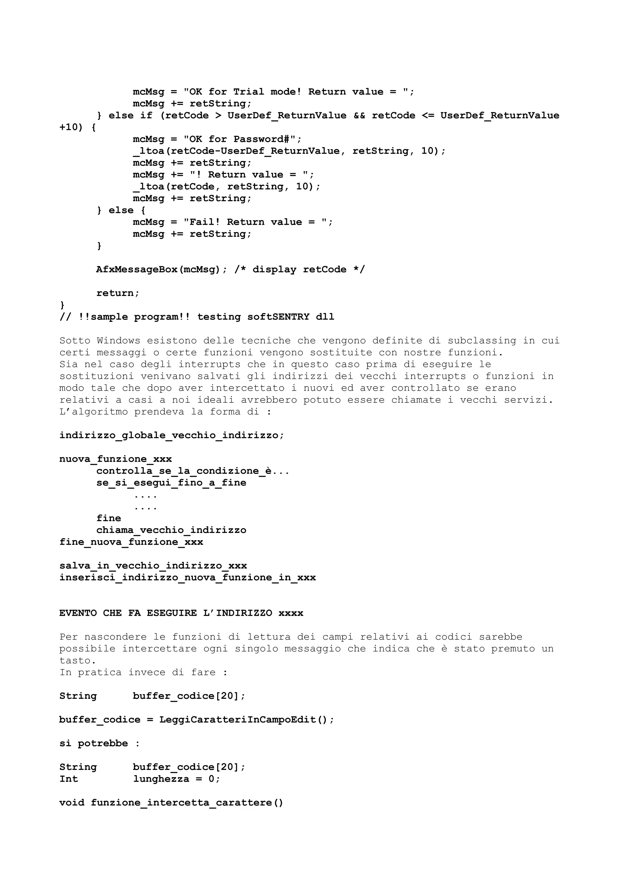mcMsg = "OK for Trial mode! Return value = ";
mcMsg += retString;
} else if (retCode > UserDef_ReturnValue && retCode <= UserDef_ReturnValue
+10) {
mcMsg = "OK for Password#";
_ltoa(retCode-UserDef_ReturnValue, retString, 10);
mcMsg += retString;
mcMsg += "! Return value = ";
_ltoa(retCode, retString, 10);
mcMsg += retString;
} else {
mcMsg = "Fail! Return value = ";
mcMsg += retString;
}
AfxMessageBox(mcMsg); /* display retCode */
return;
}
// !!sample program!! testing softSENTRY dll
Sotto Windows esistono delle tecniche che vengono definite di subclassing in cui
certi messaggi o certe funzioni vengono sostituite con nostre funzioni.
Sia nel caso degli interrupts che in questo caso prima di eseguire le
sostituzioni venivano salvati gli indirizzi dei vecchi interrupts o funzioni in
modo tale che dopo aver intercettato i nuovi ed aver controllato se erano
relativi a casi a noi ideali avrebbero potuto essere chiamate i vecchi servizi.
L’algoritmo prendeva la forma di :
indirizzo_globale_vecchio_indirizzo;
nuova_funzione_xxx
controlla_se_la_condizione_è...
se_si_esegui_fino_a_fine
....
....
fine
chiama_vecchio_indirizzo
fine_nuova_funzione_xxx
salva_in_vecchio_indirizzo_xxx
inserisci_indirizzo_nuova_funzione_in_xxx
EVENTO CHE FA ESEGUIRE L’INDIRIZZO xxxx
Per nascondere le funzioni di lettura dei campi relativi ai codici sarebbe
possibile intercettare ogni singolo messaggio che indica che è stato premuto un
tasto.
In pratica invece di fare :
String buffer_codice[20];
buffer_codice = LeggiCaratteriInCampoEdit();
si potrebbe :
String buffer_codice[20];
Int lunghezza = 0;
void funzione_intercetta_carattere()
 