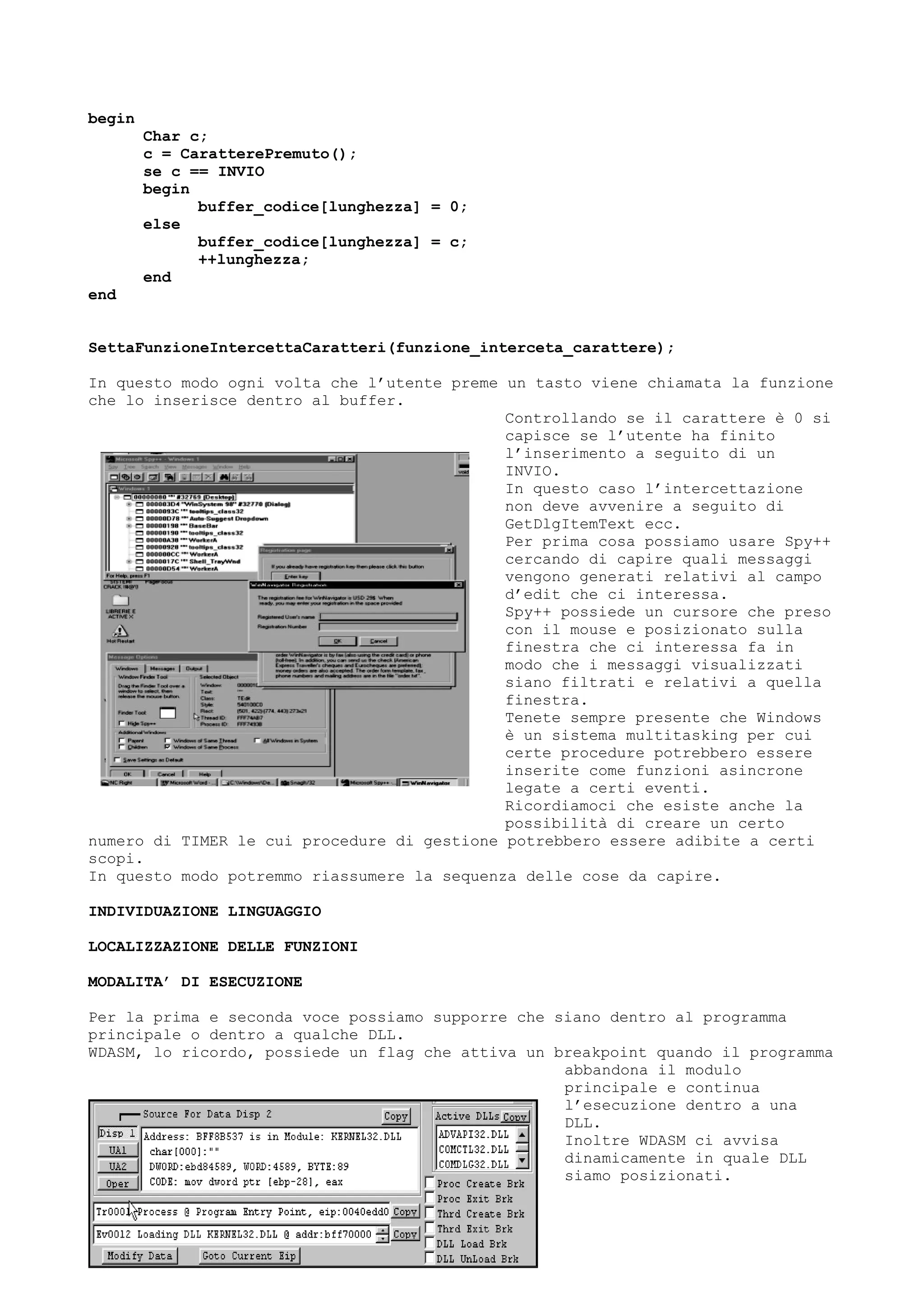 begin
Char c;
c = CaratterePremuto();
se c == INVIO
begin
buffer_codice[lunghezza] = 0;
else
buffer_codice[lunghezza] = c;
++lunghezza;
end
end
SettaFunzioneIntercettaCaratteri(funzione_interceta_carattere);
In questo modo ogni volta che l’utente preme un tasto viene chiamata la funzione
che lo inserisce dentro al buffer.
Controllando se il carattere è 0 si
capisce se l’utente ha finito
l’inserimento a seguito di un
INVIO.
In questo caso l’intercettazione
non deve avvenire a seguito di
GetDlgItemText ecc.
Per prima cosa possiamo usare Spy++
cercando di capire quali messaggi
vengono generati relativi al campo
d’edit che ci interessa.
Spy++ possiede un cursore che preso
con il mouse e posizionato sulla
finestra che ci interessa fa in
modo che i messaggi visualizzati
siano filtrati e relativi a quella
finestra.
Tenete sempre presente che Windows
è un sistema multitasking per cui
certe procedure potrebbero essere
inserite come funzioni asincrone
legate a certi eventi.
Ricordiamoci che esiste anche la
possibilità di creare un certo
numero di TIMER le cui procedure di gestione potrebbero essere adibite a certi
scopi.
In questo modo potremmo riassumere la sequenza delle cose da capire.
INDIVIDUAZIONE LINGUAGGIO
LOCALIZZAZIONE DELLE FUNZIONI
MODALITA’ DI ESECUZIONE
Per la prima e seconda voce possiamo supporre che siano dentro al programma
principale o dentro a qualche DLL.
WDASM, lo ricordo, possiede un flag che attiva un breakpoint quando il programma
abbandona il modulo
principale e continua
l’esecuzione dentro a una
DLL.
Inoltre WDASM ci avvisa
dinamicamente in quale DLL
siamo posizionati.
 