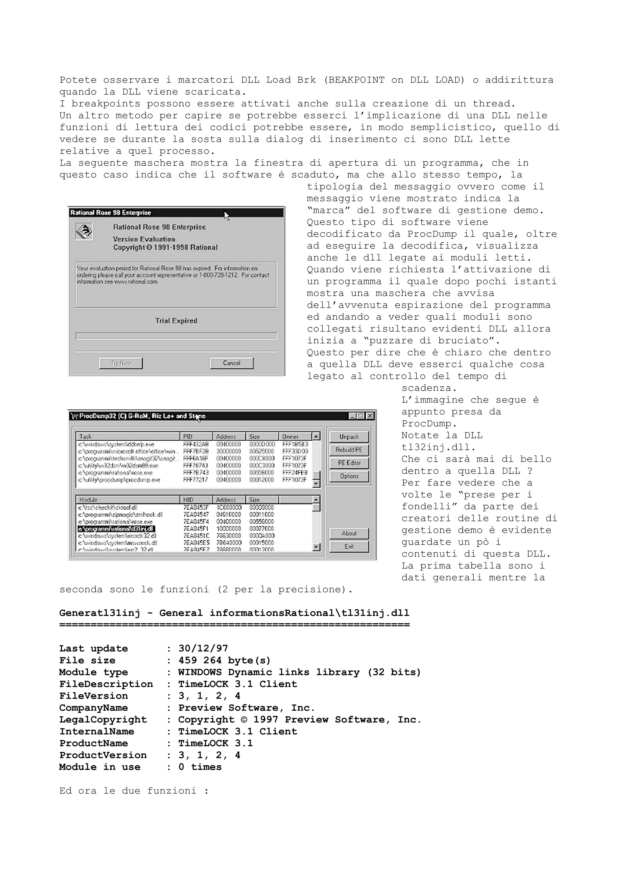 Potete osservare i marcatori DLL Load Brk (BEAKPOINT on DLL LOAD) o addirittura
quando la DLL viene scaricata.
I breakpoints possono essere attivati anche sulla creazione di un thread.
Un altro metodo per capire se potrebbe esserci l’implicazione di una DLL nelle
funzioni di lettura dei codici potrebbe essere, in modo semplicistico, quello di
vedere se durante la sosta sulla dialog di inserimento ci sono DLL lette
relative a quel processo.
La seguente maschera mostra la finestra di apertura di un programma, che in
questo caso indica che il software è scaduto, ma che allo stesso tempo, la
tipologia del messaggio ovvero come il
messaggio viene mostrato indica la
“marca” del software di gestione demo.
Questo tipo di software viene
decodificato da ProcDump il quale, oltre
ad eseguire la decodifica, visualizza
anche le dll legate ai moduli letti.
Quando viene richiesta l’attivazione di
un programma il quale dopo pochi istanti
mostra una maschera che avvisa
dell’avvenuta espirazione del programma
ed andando a veder quali moduli sono
collegati risultano evidenti DLL allora
inizia a “puzzare di bruciato”.
Questo per dire che è chiaro che dentro
a quella DLL deve esserci qualche cosa
legato al controllo del tempo di
scadenza.
L’immagine che segue è
appunto presa da
ProcDump.
Notate la DLL
tl32inj.dll.
Che ci sarà mai di bello
dentro a quella DLL ?
Per fare vedere che a
volte le “prese per i
fondelli” da parte dei
creatori delle routine di
gestione demo è evidente
guardate un pò i
contenuti di questa DLL.
La prima tabella sono i
dati generali mentre la
seconda sono le funzioni (2 per la precisione).
Generatl31inj - General informationsRationaltl31inj.dll
========================================================
Last update : 30/12/97
File size : 459 264 byte(s)
Module type : WINDOWS Dynamic links library (32 bits)
FileDescription : TimeLOCK 3.1 Client
FileVersion : 3, 1, 2, 4
CompanyName : Preview Software, Inc.
LegalCopyright : Copyright © 1997 Preview Software, Inc.
InternalName : TimeLOCK 3.1 Client
ProductName : TimeLOCK 3.1
ProductVersion : 3, 1, 2, 4
Module in use : 0 times
Ed ora le due funzioni :
 