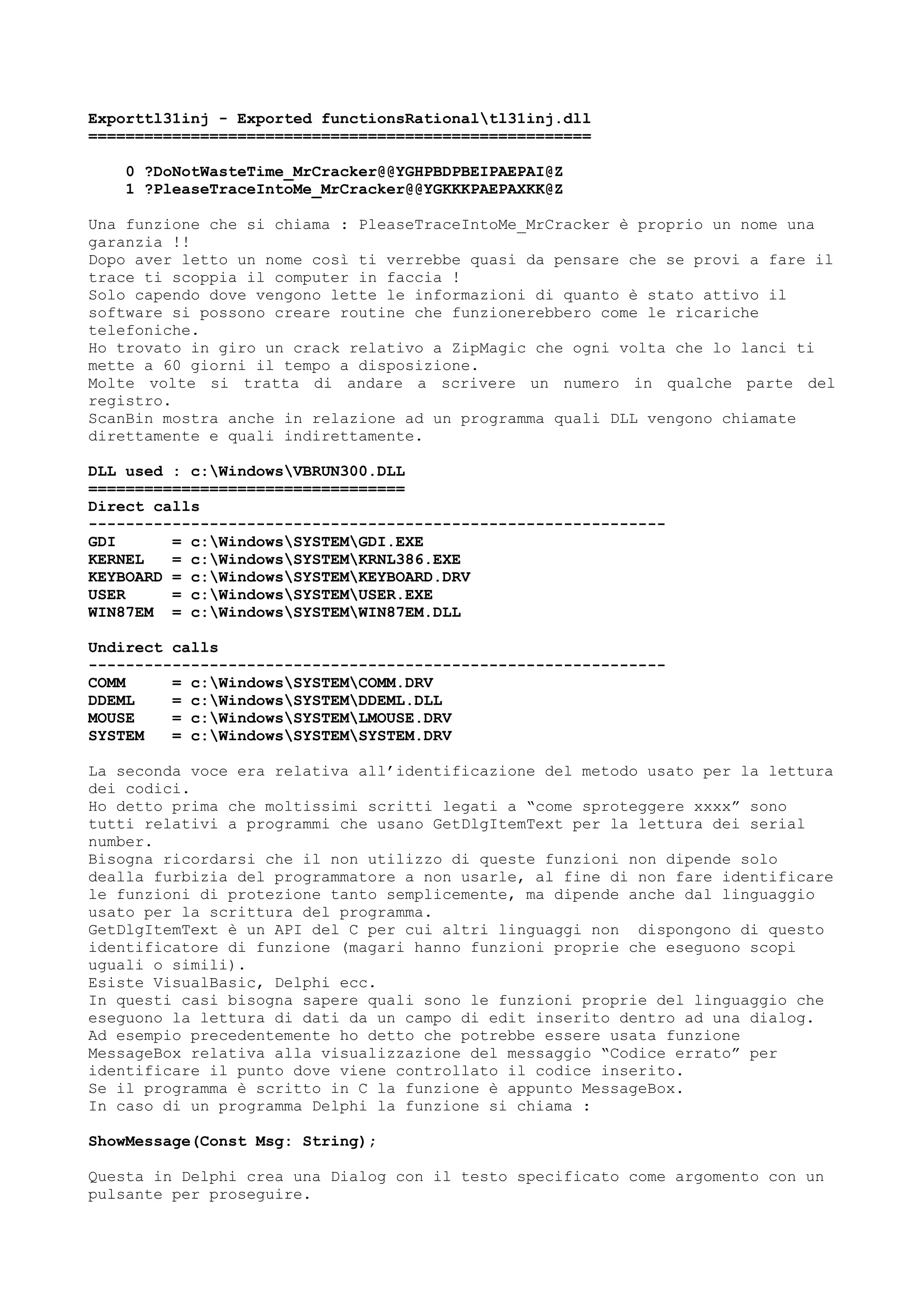 Exporttl31inj - Exported functionsRationaltl31inj.dll
======================================================
0 ?DoNotWasteTime_MrCracker@@YGHPBDPBEIPAEPAI@Z
1 ?PleaseTraceIntoMe_MrCracker@@YGKKKPAEPAXKK@Z
Una funzione che si chiama : PleaseTraceIntoMe_MrCracker è proprio un nome una
garanzia !!
Dopo aver letto un nome così ti verrebbe quasi da pensare che se provi a fare il
trace ti scoppia il computer in faccia !
Solo capendo dove vengono lette le informazioni di quanto è stato attivo il
software si possono creare routine che funzionerebbero come le ricariche
telefoniche.
Ho trovato in giro un crack relativo a ZipMagic che ogni volta che lo lanci ti
mette a 60 giorni il tempo a disposizione.
Molte volte si tratta di andare a scrivere un numero in qualche parte del
registro.
ScanBin mostra anche in relazione ad un programma quali DLL vengono chiamate
direttamente e quali indirettamente.
DLL used : c:WindowsVBRUN300.DLL
==================================
Direct calls
--------------------------------------------------------------
GDI = c:WindowsSYSTEMGDI.EXE
KERNEL = c:WindowsSYSTEMKRNL386.EXE
KEYBOARD = c:WindowsSYSTEMKEYBOARD.DRV
USER = c:WindowsSYSTEMUSER.EXE
WIN87EM = c:WindowsSYSTEMWIN87EM.DLL
Undirect calls
--------------------------------------------------------------
COMM = c:WindowsSYSTEMCOMM.DRV
DDEML = c:WindowsSYSTEMDDEML.DLL
MOUSE = c:WindowsSYSTEMLMOUSE.DRV
SYSTEM = c:WindowsSYSTEMSYSTEM.DRV
La seconda voce era relativa all’identificazione del metodo usato per la lettura
dei codici.
Ho detto prima che moltissimi scritti legati a “come sproteggere xxxx” sono
tutti relativi a programmi che usano GetDlgItemText per la lettura dei serial
number.
Bisogna ricordarsi che il non utilizzo di queste funzioni non dipende solo
dealla furbizia del programmatore a non usarle, al fine di non fare identificare
le funzioni di protezione tanto semplicemente, ma dipende anche dal linguaggio
usato per la scrittura del programma.
GetDlgItemText è un API del C per cui altri linguaggi non dispongono di questo
identificatore di funzione (magari hanno funzioni proprie che eseguono scopi
uguali o simili).
Esiste VisualBasic, Delphi ecc.
In questi casi bisogna sapere quali sono le funzioni proprie del linguaggio che
eseguono la lettura di dati da un campo di edit inserito dentro ad una dialog.
Ad esempio precedentemente ho detto che potrebbe essere usata funzione
MessageBox relativa alla visualizzazione del messaggio “Codice errato” per
identificare il punto dove viene controllato il codice inserito.
Se il programma è scritto in C la funzione è appunto MessageBox.
In caso di un programma Delphi la funzione si chiama :
ShowMessage(Const Msg: String);
Questa in Delphi crea una Dialog con il testo specificato come argomento con un
pulsante per proseguire.
 