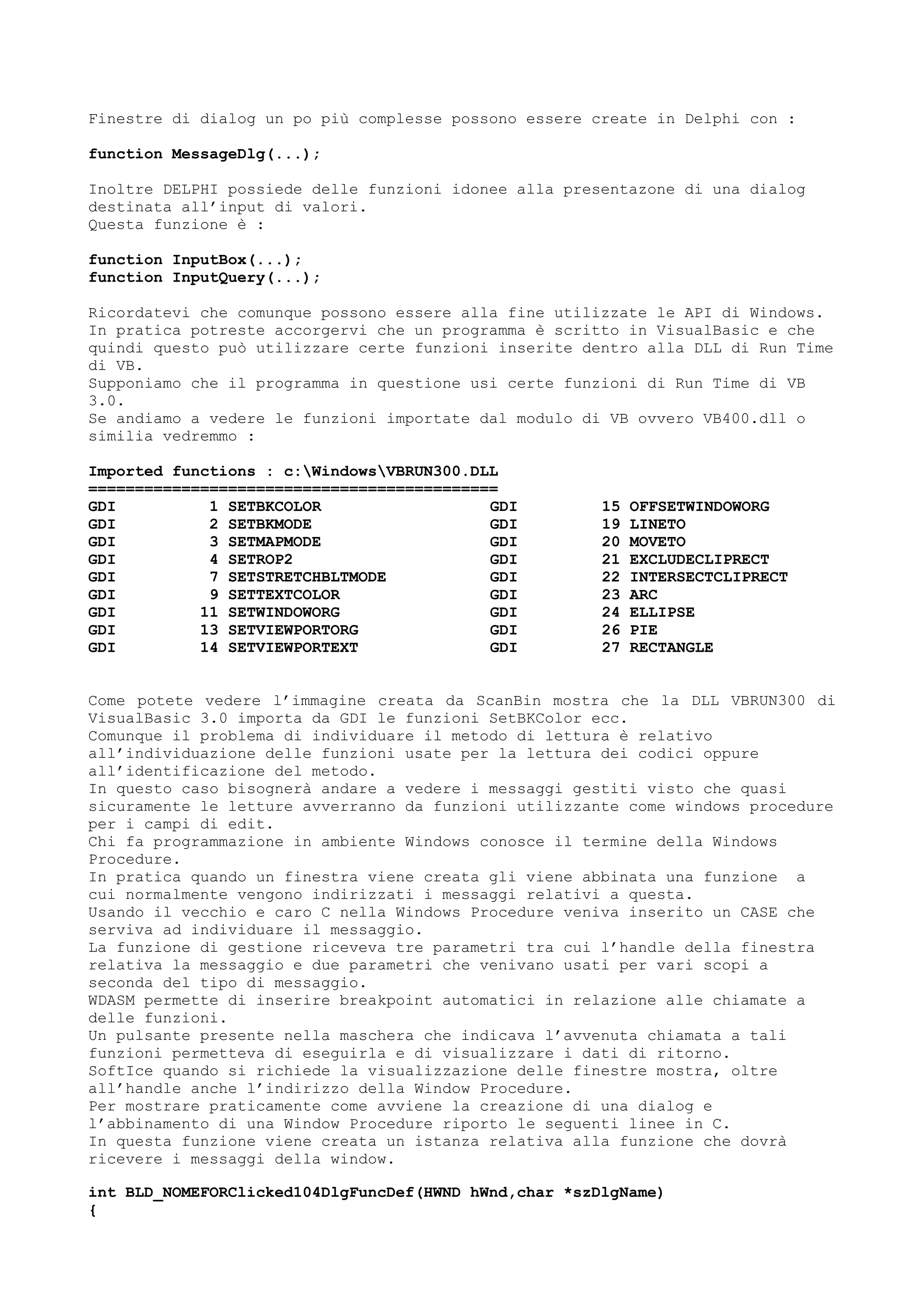 Finestre di dialog un po più complesse possono essere create in Delphi con :
function MessageDlg(...);
Inoltre DELPHI possiede delle funzioni idonee alla presentazone di una dialog
destinata all’input di valori.
Questa funzione è :
function InputBox(...);
function InputQuery(...);
Ricordatevi che comunque possono essere alla fine utilizzate le API di Windows.
In pratica potreste accorgervi che un programma è scritto in VisualBasic e che
quindi questo può utilizzare certe funzioni inserite dentro alla DLL di Run Time
di VB.
Supponiamo che il programma in questione usi certe funzioni di Run Time di VB
3.0.
Se andiamo a vedere le funzioni importate dal modulo di VB ovvero VB400.dll o
similia vedremmo :
Imported functions : c:WindowsVBRUN300.DLL
============================================
GDI 1 SETBKCOLOR
GDI 2 SETBKMODE
GDI 3 SETMAPMODE
GDI 4 SETROP2
GDI 7 SETSTRETCHBLTMODE
GDI 9 SETTEXTCOLOR
GDI 11 SETWINDOWORG
GDI 13 SETVIEWPORTORG
GDI 14 SETVIEWPORTEXT
GDI 15 OFFSETWINDOWORG
GDI 19 LINETO
GDI 20 MOVETO
GDI 21 EXCLUDECLIPRECT
GDI 22 INTERSECTCLIPRECT
GDI 23 ARC
GDI 24 ELLIPSE
GDI 26 PIE
GDI 27 RECTANGLE
Come potete vedere l’immagine creata da ScanBin mostra che la DLL VBRUN300 di
VisualBasic 3.0 importa da GDI le funzioni SetBKColor ecc.
Comunque il problema di individuare il metodo di lettura è relativo
all’individuazione delle funzioni usate per la lettura dei codici oppure
all’identificazione del metodo.
In questo caso bisognerà andare a vedere i messaggi gestiti visto che quasi
sicuramente le letture avverranno da funzioni utilizzante come windows procedure
per i campi di edit.
Chi fa programmazione in ambiente Windows conosce il termine della Windows
Procedure.
In pratica quando un finestra viene creata gli viene abbinata una funzione a
cui normalmente vengono indirizzati i messaggi relativi a questa.
Usando il vecchio e caro C nella Windows Procedure veniva inserito un CASE che
serviva ad individuare il messaggio.
La funzione di gestione riceveva tre parametri tra cui l’handle della finestra
relativa la messaggio e due parametri che venivano usati per vari scopi a
seconda del tipo di messaggio.
WDASM permette di inserire breakpoint automatici in relazione alle chiamate a
delle funzioni.
Un pulsante presente nella maschera che indicava l’avvenuta chiamata a tali
funzioni permetteva di eseguirla e di visualizzare i dati di ritorno.
SoftIce quando si richiede la visualizzazione delle finestre mostra, oltre
all’handle anche l’indirizzo della Window Procedure.
Per mostrare praticamente come avviene la creazione di una dialog e
l’abbinamento di una Window Procedure riporto le seguenti linee in C.
In questa funzione viene creata un istanza relativa alla funzione che dovrà
ricevere i messaggi della window.
int BLD_NOMEFORClicked104DlgFuncDef(HWND hWnd,char *szDlgName)
{
 