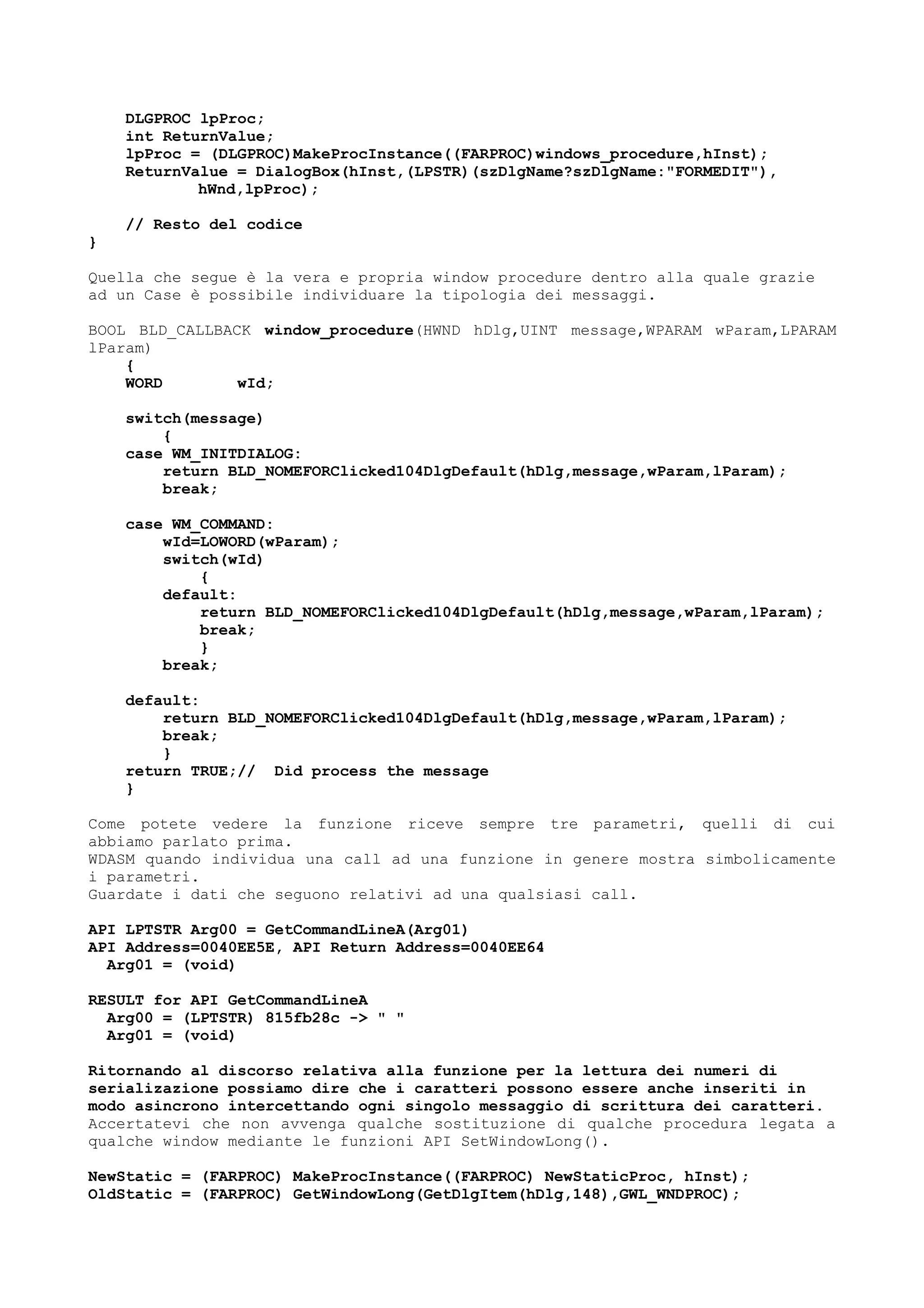 DLGPROC lpProc;
int ReturnValue;
lpProc = (DLGPROC)MakeProcInstance((FARPROC)windows_procedure,hInst);
ReturnValue = DialogBox(hInst,(LPSTR)(szDlgName?szDlgName:"FORMEDIT"),
hWnd,lpProc);
// Resto del codice
}
Quella che segue è la vera e propria window procedure dentro alla quale grazie
ad un Case è possibile individuare la tipologia dei messaggi.
BOOL BLD_CALLBACK window_procedure(HWND hDlg,UINT message,WPARAM wParam,LPARAM
lParam)
{
WORD wId;
switch(message)
{
case WM_INITDIALOG:
return BLD_NOMEFORClicked104DlgDefault(hDlg,message,wParam,lParam);
break;
case WM_COMMAND:
wId=LOWORD(wParam);
switch(wId)
{
default:
return BLD_NOMEFORClicked104DlgDefault(hDlg,message,wParam,lParam);
break;
}
break;
default:
return BLD_NOMEFORClicked104DlgDefault(hDlg,message,wParam,lParam);
break;
}
return TRUE;// Did process the message
}
Come potete vedere la funzione riceve sempre tre parametri, quelli di cui
abbiamo parlato prima.
WDASM quando individua una call ad una funzione in genere mostra simbolicamente
i parametri.
Guardate i dati che seguono relativi ad una qualsiasi call.
API LPTSTR Arg00 = GetCommandLineA(Arg01)
API Address=0040EE5E, API Return Address=0040EE64
Arg01 = (void)
RESULT for API GetCommandLineA
Arg00 = (LPTSTR) 815fb28c -> " "
Arg01 = (void)
Ritornando al discorso relativa alla funzione per la lettura dei numeri di
serializazione possiamo dire che i caratteri possono essere anche inseriti in
modo asincrono intercettando ogni singolo messaggio di scrittura dei caratteri.
Accertatevi che non avvenga qualche sostituzione di qualche procedura legata a
qualche window mediante le funzioni API SetWindowLong().
NewStatic = (FARPROC) MakeProcInstance((FARPROC) NewStaticProc, hInst);
OldStatic = (FARPROC) GetWindowLong(GetDlgItem(hDlg,148),GWL_WNDPROC);
 