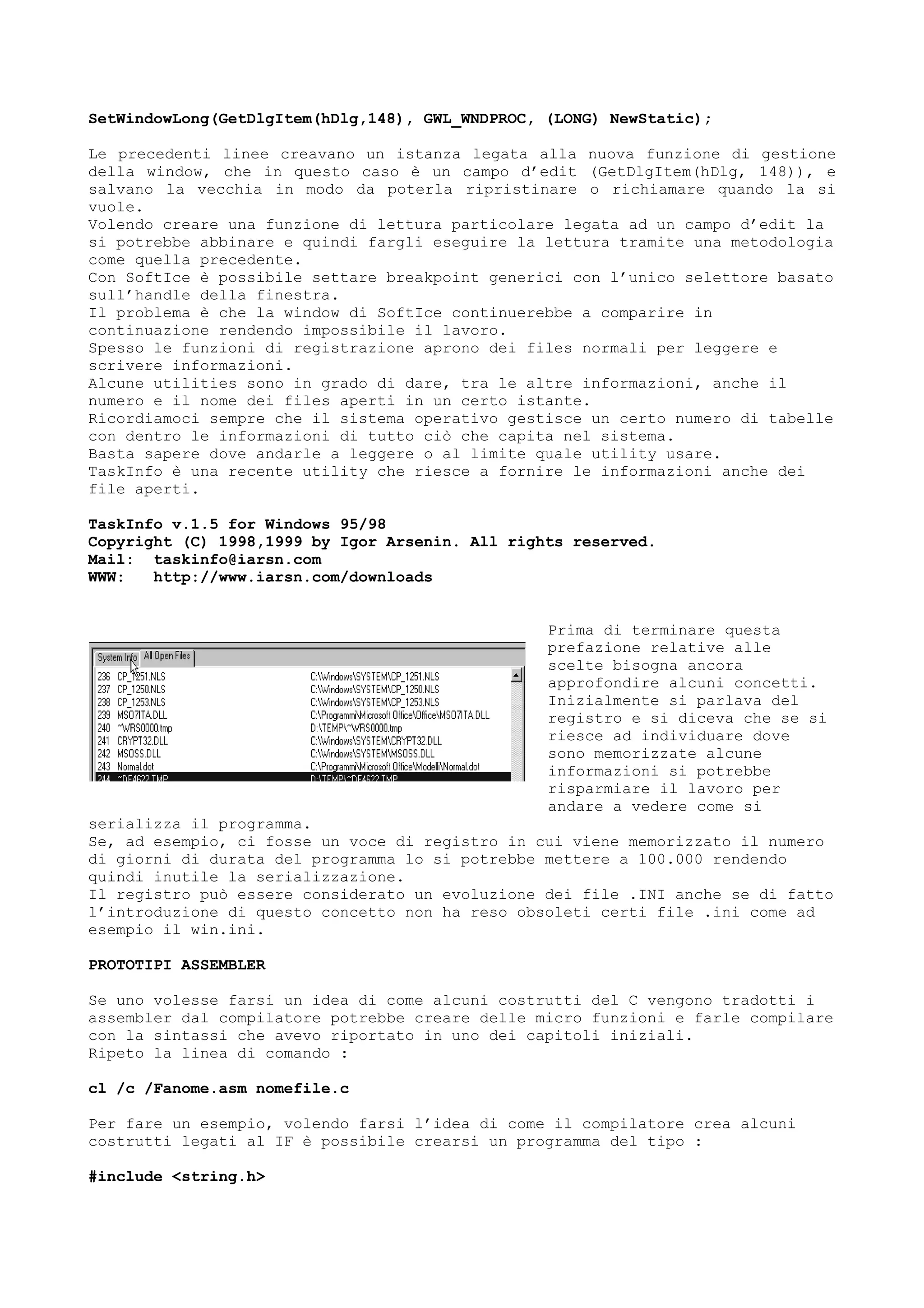 SetWindowLong(GetDlgItem(hDlg,148), GWL_WNDPROC, (LONG) NewStatic);
Le precedenti linee creavano un istanza legata alla nuova funzione di gestione
della window, che in questo caso è un campo d’edit (GetDlgItem(hDlg, 148)), e
salvano la vecchia in modo da poterla ripristinare o richiamare quando la si
vuole.
Volendo creare una funzione di lettura particolare legata ad un campo d’edit la
si potrebbe abbinare e quindi fargli eseguire la lettura tramite una metodologia
come quella precedente.
Con SoftIce è possibile settare breakpoint generici con l’unico selettore basato
sull’handle della finestra.
Il problema è che la window di SoftIce continuerebbe a comparire in
continuazione rendendo impossibile il lavoro.
Spesso le funzioni di registrazione aprono dei files normali per leggere e
scrivere informazioni.
Alcune utilities sono in grado di dare, tra le altre informazioni, anche il
numero e il nome dei files aperti in un certo istante.
Ricordiamoci sempre che il sistema operativo gestisce un certo numero di tabelle
con dentro le informazioni di tutto ciò che capita nel sistema.
Basta sapere dove andarle a leggere o al limite quale utility usare.
TaskInfo è una recente utility che riesce a fornire le informazioni anche dei
file aperti.
TaskInfo v.1.5 for Windows 95/98
Copyright (C) 1998,1999 by Igor Arsenin. All rights reserved.
Mail: taskinfo@iarsn.com
WWW: http://www.iarsn.com/downloads
Prima di terminare questa
prefazione relative alle
scelte bisogna ancora
approfondire alcuni concetti.
Inizialmente si parlava del
registro e si diceva che se si
riesce ad individuare dove
sono memorizzate alcune
informazioni si potrebbe
risparmiare il lavoro per
andare a vedere come si
serializza il programma.
Se, ad esempio, ci fosse un voce di registro in cui viene memorizzato il numero
di giorni di durata del programma lo si potrebbe mettere a 100.000 rendendo
quindi inutile la serializzazione.
Il registro può essere considerato un evoluzione dei file .INI anche se di fatto
l’introduzione di questo concetto non ha reso obsoleti certi file .ini come ad
esempio il win.ini.
PROTOTIPI ASSEMBLER
Se uno volesse farsi un idea di come alcuni costrutti del C vengono tradotti i
assembler dal compilatore potrebbe creare delle micro funzioni e farle compilare
con la sintassi che avevo riportato in uno dei capitoli iniziali.
Ripeto la linea di comando :
cl /c /Fanome.asm nomefile.c
Per fare un esempio, volendo farsi l’idea di come il compilatore crea alcuni
costrutti legati al IF è possibile crearsi un programma del tipo :
#include <string.h>
 