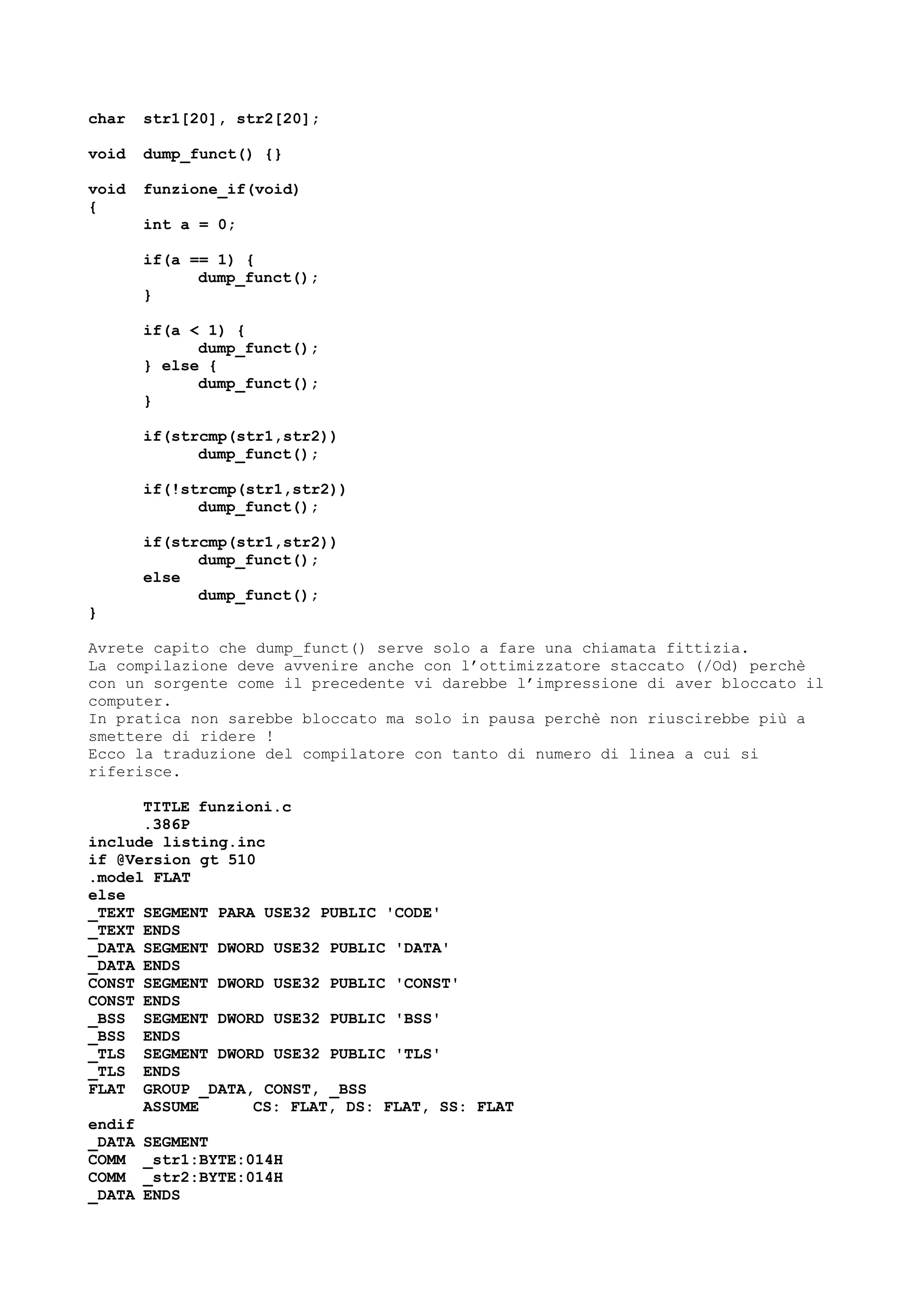 char str1[20], str2[20];
void dump_funct() {}
void funzione_if(void)
{
int a = 0;
if(a == 1) {
dump_funct();
}
if(a < 1) {
dump_funct();
} else {
dump_funct();
}
if(strcmp(str1,str2))
dump_funct();
if(!strcmp(str1,str2))
dump_funct();
if(strcmp(str1,str2))
dump_funct();
else
dump_funct();
}
Avrete capito che dump_funct() serve solo a fare una chiamata fittizia.
La compilazione deve avvenire anche con l’ottimizzatore staccato (/Od) perchè
con un sorgente come il precedente vi darebbe l’impressione di aver bloccato il
computer.
In pratica non sarebbe bloccato ma solo in pausa perchè non riuscirebbe più a
smettere di ridere !
Ecco la traduzione del compilatore con tanto di numero di linea a cui si
riferisce.
TITLE funzioni.c
.386P
include listing.inc
if @Version gt 510
.model FLAT
else
_TEXT SEGMENT PARA USE32 PUBLIC 'CODE'
_TEXT ENDS
_DATA SEGMENT DWORD USE32 PUBLIC 'DATA'
_DATA ENDS
CONST SEGMENT DWORD USE32 PUBLIC 'CONST'
CONST ENDS
_BSS SEGMENT DWORD USE32 PUBLIC 'BSS'
_BSS ENDS
_TLS SEGMENT DWORD USE32 PUBLIC 'TLS'
_TLS ENDS
FLAT GROUP _DATA, CONST, _BSS
ASSUME CS: FLAT, DS: FLAT, SS: FLAT
endif
_DATA SEGMENT
COMM _str1:BYTE:014H
COMM _str2:BYTE:014H
_DATA ENDS
 