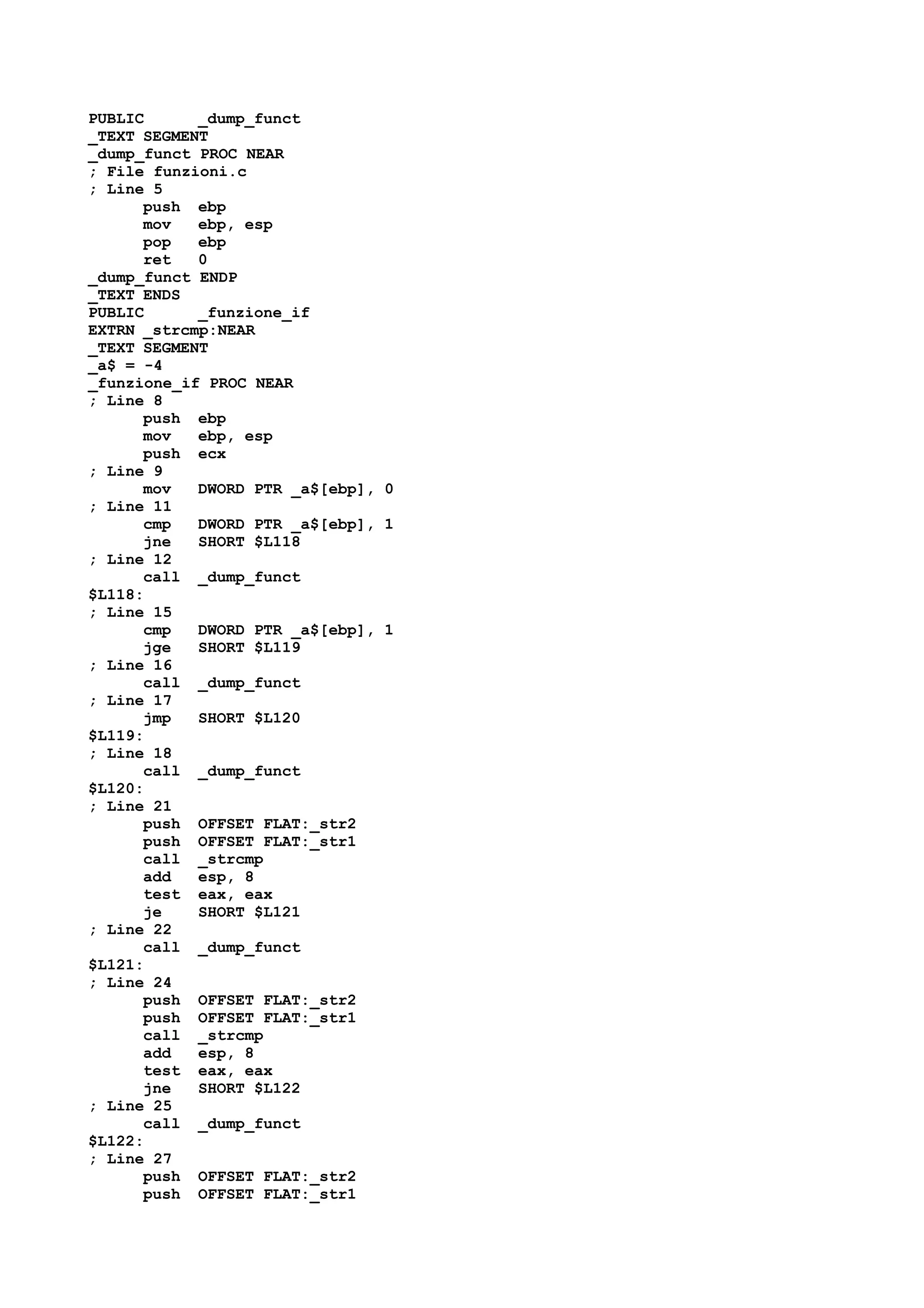 PUBLIC _dump_funct
_TEXT SEGMENT
_dump_funct PROC NEAR
; File funzioni.c
; Line 5
push ebp
mov ebp, esp
pop ebp
ret 0
_dump_funct ENDP
_TEXT ENDS
PUBLIC _funzione_if
EXTRN _strcmp:NEAR
_TEXT SEGMENT
_a$ = -4
_funzione_if PROC NEAR
; Line 8
push ebp
mov ebp, esp
push ecx
; Line 9
mov DWORD PTR _a$[ebp], 0
; Line 11
cmp DWORD PTR _a$[ebp], 1
jne SHORT $L118
; Line 12
call _dump_funct
$L118:
; Line 15
cmp DWORD PTR _a$[ebp], 1
jge SHORT $L119
; Line 16
call _dump_funct
; Line 17
jmp SHORT $L120
$L119:
; Line 18
call _dump_funct
$L120:
; Line 21
push OFFSET FLAT:_str2
push OFFSET FLAT:_str1
call _strcmp
add esp, 8
test eax, eax
je SHORT $L121
; Line 22
call _dump_funct
$L121:
; Line 24
push OFFSET FLAT:_str2
push OFFSET FLAT:_str1
call _strcmp
add esp, 8
test eax, eax
jne SHORT $L122
; Line 25
call _dump_funct
$L122:
; Line 27
push OFFSET FLAT:_str2
push OFFSET FLAT:_str1
 