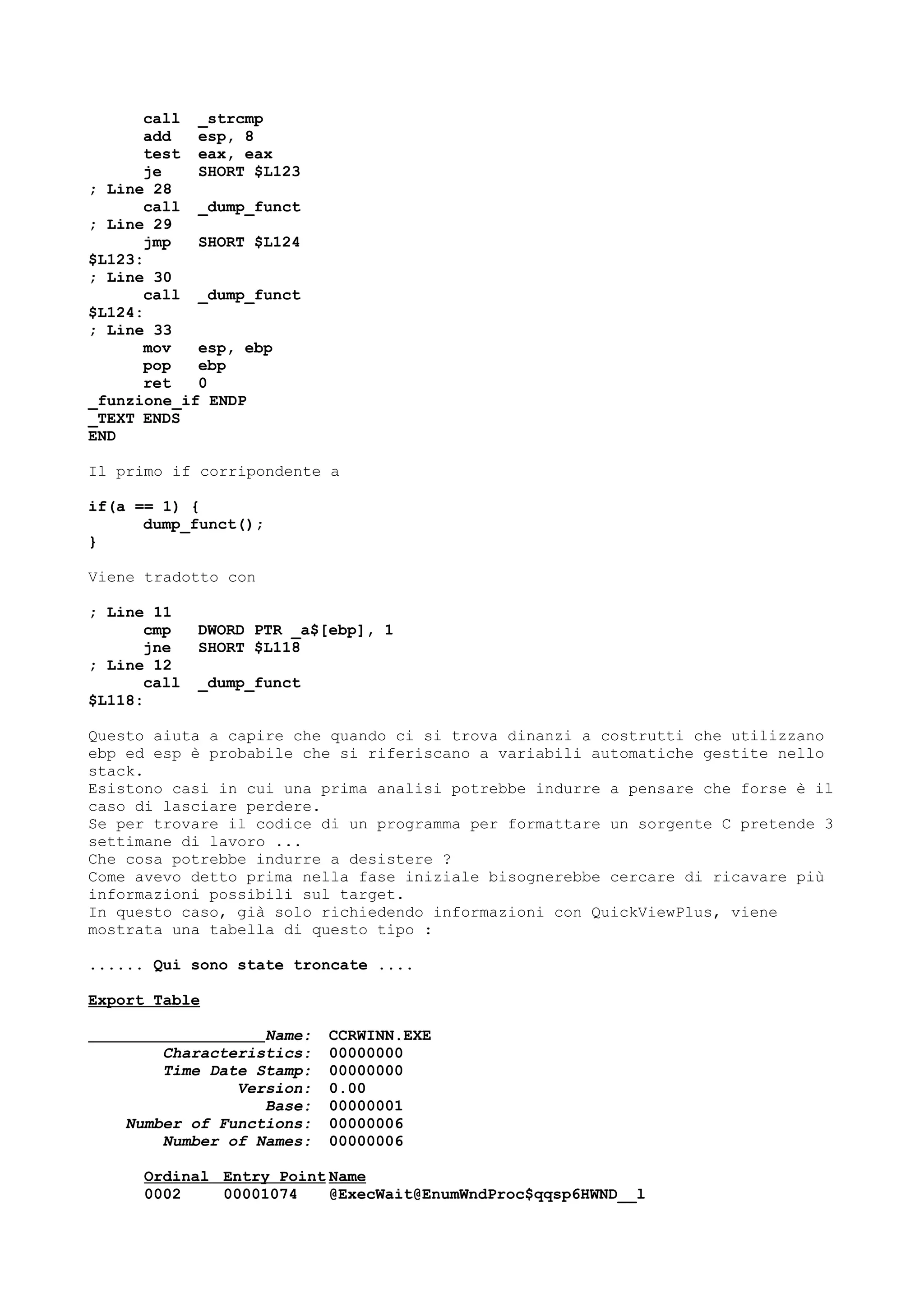 call _strcmp
add esp, 8
test eax, eax
je SHORT $L123
; Line 28
call _dump_funct
; Line 29
jmp SHORT $L124
$L123:
; Line 30
call _dump_funct
$L124:
; Line 33
mov esp, ebp
pop ebp
ret 0
_funzione_if ENDP
_TEXT ENDS
END
Il primo if corripondente a
if(a == 1) {
dump_funct();
}
Viene tradotto con
; Line 11
cmp DWORD PTR _a$[ebp], 1
jne SHORT $L118
; Line 12
call _dump_funct
$L118:
Questo aiuta a capire che quando ci si trova dinanzi a costrutti che utilizzano
ebp ed esp è probabile che si riferiscano a variabili automatiche gestite nello
stack.
Esistono casi in cui una prima analisi potrebbe indurre a pensare che forse è il
caso di lasciare perdere.
Se per trovare il codice di un programma per formattare un sorgente C pretende 3
settimane di lavoro ...
Che cosa potrebbe indurre a desistere ?
Come avevo detto prima nella fase iniziale bisognerebbe cercare di ricavare più
informazioni possibili sul target.
In questo caso, già solo richiedendo informazioni con QuickViewPlus, viene
mostrata una tabella di questo tipo :
...... Qui sono state troncate ....
Export Table
Name: CCRWINN.EXE
Characteristics: 00000000
Time Date Stamp: 00000000
Version: 0.00
Base: 00000001
Number of Functions: 00000006
Number of Names: 00000006
Ordinal Entry Point Name
0002 00001074 @ExecWait@EnumWndProc$qqsp6HWND__l
 