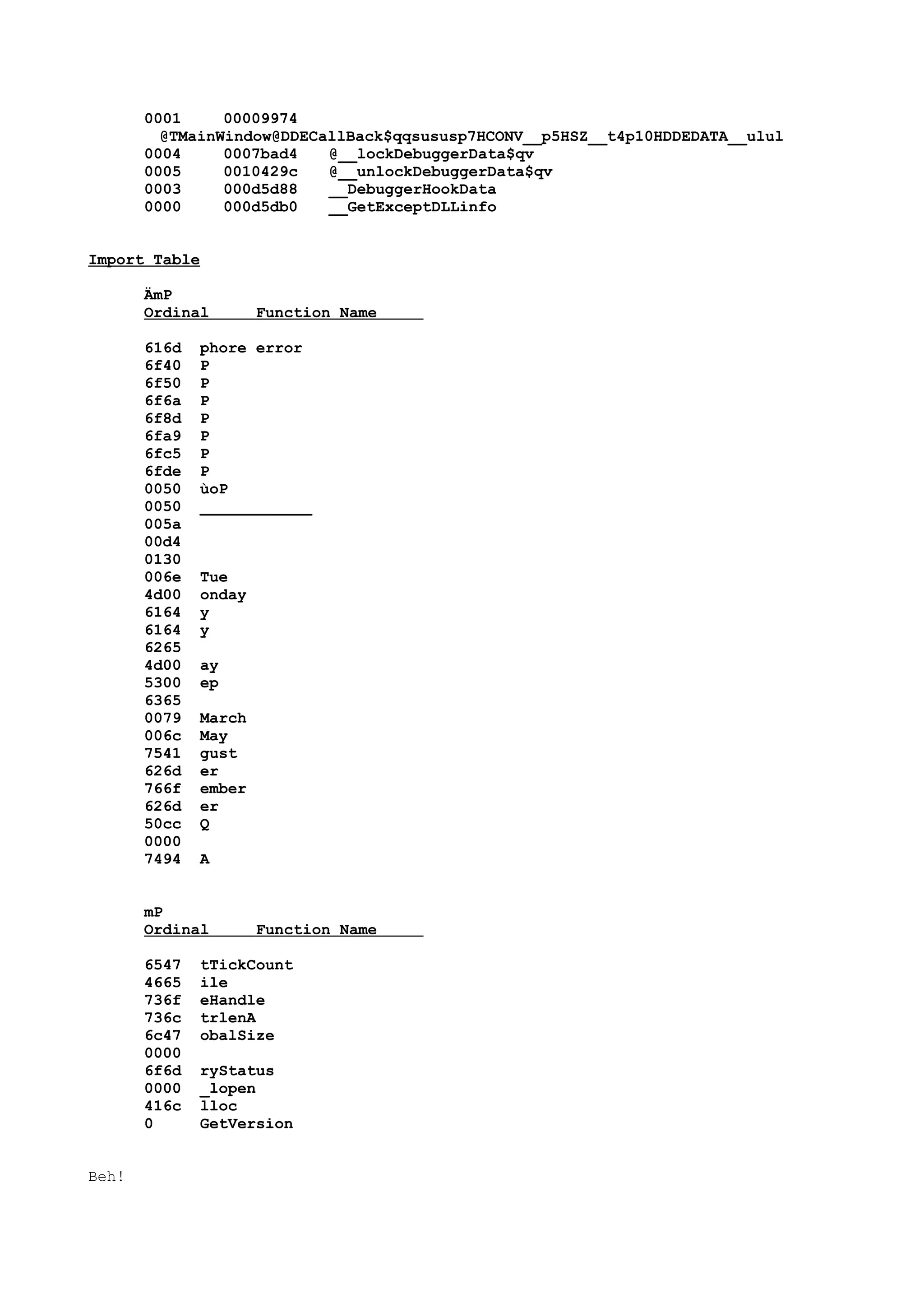 0001 00009974
@TMainWindow@DDECallBack$qqsususp7HCONV__p5HSZ__t4p10HDDEDATA__ulul
0004 0007bad4 @__lockDebuggerData$qv
0005 0010429c @__unlockDebuggerData$qv
0003 000d5d88 __DebuggerHookData
0000 000d5db0 __GetExceptDLLinfo
Import Table
ÄmP
Ordinal Function Name
616d phore error
6f40 P
6f50 P
6f6a P
6f8d P
6fa9 P
6fc5 P
6fde P
0050 ùoP
0050 ____________
005a
00d4
0130
006e Tue
4d00 onday
6164 y
6164 y
6265
4d00 ay
5300 ep
6365
0079 March
006c May
7541 gust
626d er
766f ember
626d er
50cc Q
0000
7494 A
mP
Ordinal Function Name
6547 tTickCount
4665 ile
736f eHandle
736c trlenA
6c47 obalSize
0000
6f6d ryStatus
0000 _lopen
416c lloc
0 GetVersion
Beh!
 
