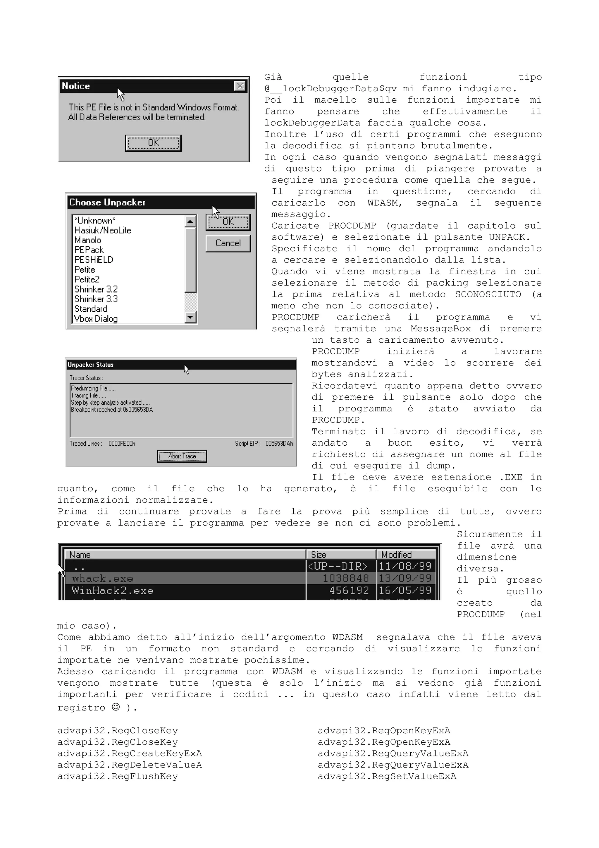 Già quelle funzioni tipo
@__lockDebuggerData$qv mi fanno indugiare.
Poi il macello sulle funzioni importate mi
fanno pensare che effettivamente il
lockDebuggerData faccia qualche cosa.
Inoltre l’uso di certi programmi che eseguono
la decodifica si piantano brutalmente.
In ogni caso quando vengono segnalati messaggi
di questo tipo prima di piangere provate a
seguire una procedura come quella che segue.
Il programma in questione, cercando di
caricarlo con WDASM, segnala il seguente
messaggio.
Caricate PROCDUMP (guardate il capitolo sul
software) e selezionate il pulsante UNPACK.
Specificate il nome del programma andandolo
a cercare e selezionandolo dalla lista.
Quando vi viene mostrata la finestra in cui
selezionare il metodo di packing selezionate
la prima relativa al metodo SCONOSCIUTO (a
meno che non lo conosciate).
PROCDUMP caricherà il programma e vi
segnalerà tramite una MessageBox di premere
un tasto a caricamento avvenuto.
PROCDUMP inizierà a lavorare
mostrandovi a video lo scorrere dei
bytes analizzati.
Ricordatevi quanto appena detto ovvero
di premere il pulsante solo dopo che
il programma è stato avviato da
PROCDUMP.
Terminato il lavoro di decodifica, se
andato a buon esito, vi verrà
richiesto di assegnare un nome al file
di cui eseguire il dump.
Il file deve avere estensione .EXE in
quanto, come il file che lo ha generato, è il file eseguibile con le
informazioni normalizzate.
Prima di continuare provate a fare la prova più semplice di tutte, ovvero
provate a lanciare il programma per vedere se non ci sono problemi.
Sicuramente il
file avrà una
dimensione
diversa.
Il più grosso
è quello
creato da
PROCDUMP (nel
mio caso).
Come abbiamo detto all’inizio dell’argomento WDASM segnalava che il file aveva
il PE in un formato non standard e cercando di visualizzare le funzioni
importate ne venivano mostrate pochissime.
Adesso caricando il programma con WDASM e visualizzando le funzioni importate
vengono mostrate tutte (questa è solo l’inizio ma si vedono già funzioni
importanti per verificare i codici ... in questo caso infatti viene letto dal
registro  ).
advapi32.RegCloseKey
advapi32.RegCloseKey
advapi32.RegCreateKeyExA
advapi32.RegDeleteValueA
advapi32.RegFlushKey
advapi32.RegOpenKeyExA
advapi32.RegOpenKeyExA
advapi32.RegQueryValueExA
advapi32.RegQueryValueExA
advapi32.RegSetValueExA
 