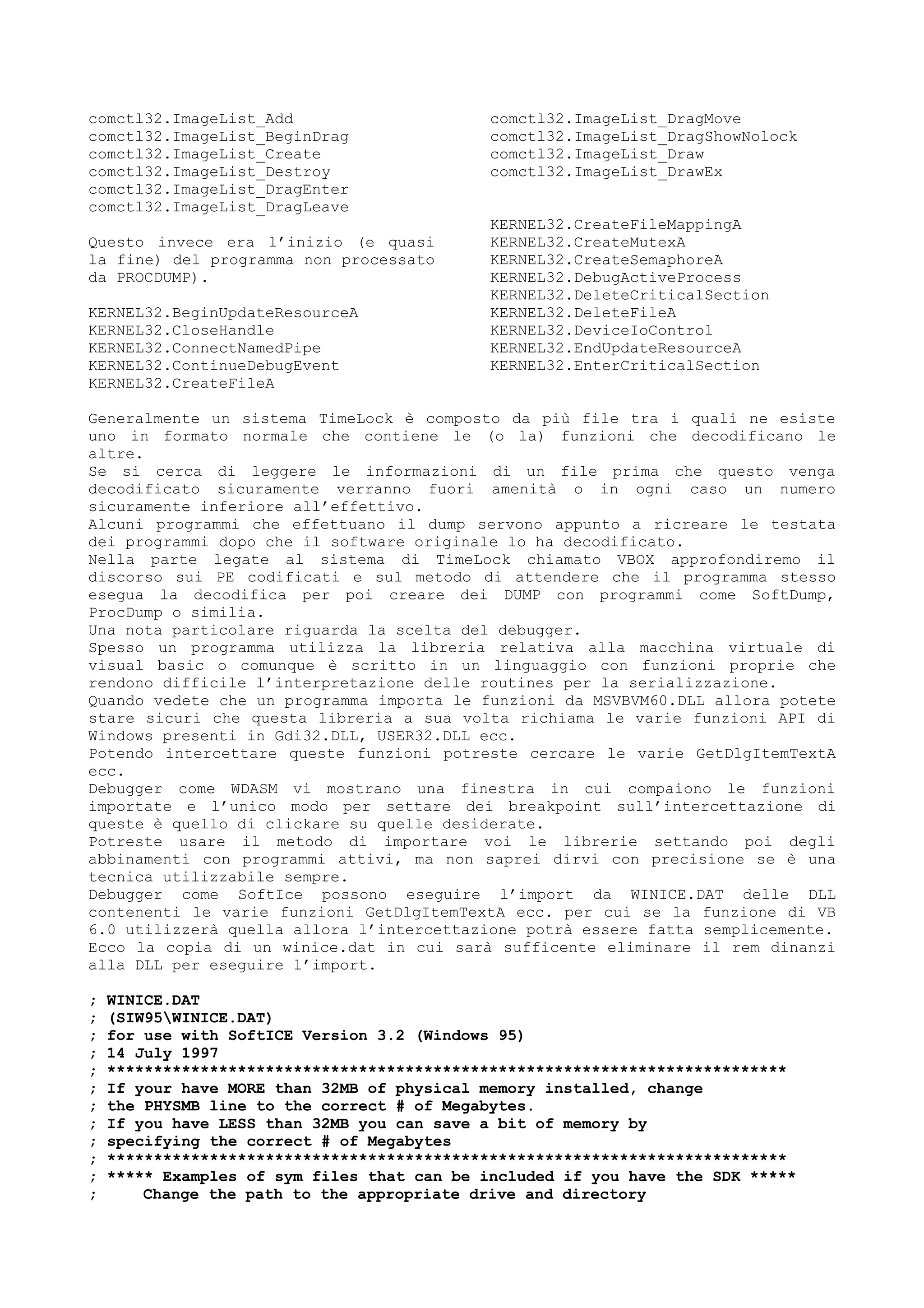 comctl32.ImageList_Add
comctl32.ImageList_BeginDrag
comctl32.ImageList_Create
comctl32.ImageList_Destroy
comctl32.ImageList_DragEnter
comctl32.ImageList_DragLeave
comctl32.ImageList_DragMove
comctl32.ImageList_DragShowNolock
comctl32.ImageList_Draw
comctl32.ImageList_DrawEx
Questo invece era l’inizio (e quasi
la fine) del programma non processato
da PROCDUMP).
KERNEL32.BeginUpdateResourceA
KERNEL32.CloseHandle
KERNEL32.ConnectNamedPipe
KERNEL32.ContinueDebugEvent
KERNEL32.CreateFileA
KERNEL32.CreateFileMappingA
KERNEL32.CreateMutexA
KERNEL32.CreateSemaphoreA
KERNEL32.DebugActiveProcess
KERNEL32.DeleteCriticalSection
KERNEL32.DeleteFileA
KERNEL32.DeviceIoControl
KERNEL32.EndUpdateResourceA
KERNEL32.EnterCriticalSection
Generalmente un sistema TimeLock è composto da più file tra i quali ne esiste
uno in formato normale che contiene le (o la) funzioni che decodificano le
altre.
Se si cerca di leggere le informazioni di un file prima che questo venga
decodificato sicuramente verranno fuori amenità o in ogni caso un numero
sicuramente inferiore all’effettivo.
Alcuni programmi che effettuano il dump servono appunto a ricreare le testata
dei programmi dopo che il software originale lo ha decodificato.
Nella parte legate al sistema di TimeLock chiamato VBOX approfondiremo il
discorso sui PE codificati e sul metodo di attendere che il programma stesso
esegua la decodifica per poi creare dei DUMP con programmi come SoftDump,
ProcDump o similia.
Una nota particolare riguarda la scelta del debugger.
Spesso un programma utilizza la libreria relativa alla macchina virtuale di
visual basic o comunque è scritto in un linguaggio con funzioni proprie che
rendono difficile l’interpretazione delle routines per la serializzazione.
Quando vedete che un programma importa le funzioni da MSVBVM60.DLL allora potete
stare sicuri che questa libreria a sua volta richiama le varie funzioni API di
Windows presenti in Gdi32.DLL, USER32.DLL ecc.
Potendo intercettare queste funzioni potreste cercare le varie GetDlgItemTextA
ecc.
Debugger come WDASM vi mostrano una finestra in cui compaiono le funzioni
importate e l’unico modo per settare dei breakpoint sull’intercettazione di
queste è quello di clickare su quelle desiderate.
Potreste usare il metodo di importare voi le librerie settando poi degli
abbinamenti con programmi attivi, ma non saprei dirvi con precisione se è una
tecnica utilizzabile sempre.
Debugger come SoftIce possono eseguire l’import da WINICE.DAT delle DLL
contenenti le varie funzioni GetDlgItemTextA ecc. per cui se la funzione di VB
6.0 utilizzerà quella allora l’intercettazione potrà essere fatta semplicemente.
Ecco la copia di un winice.dat in cui sarà sufficente eliminare il rem dinanzi
alla DLL per eseguire l’import.
; WINICE.DAT
; (SIW95WINICE.DAT)
; for use with SoftICE Version 3.2 (Windows 95)
; 14 July 1997
; *************************************************************************
; If your have MORE than 32MB of physical memory installed, change
; the PHYSMB line to the correct # of Megabytes.
; If you have LESS than 32MB you can save a bit of memory by
; specifying the correct # of Megabytes
; *************************************************************************
; ***** Examples of sym files that can be included if you have the SDK *****
; Change the path to the appropriate drive and directory
 
