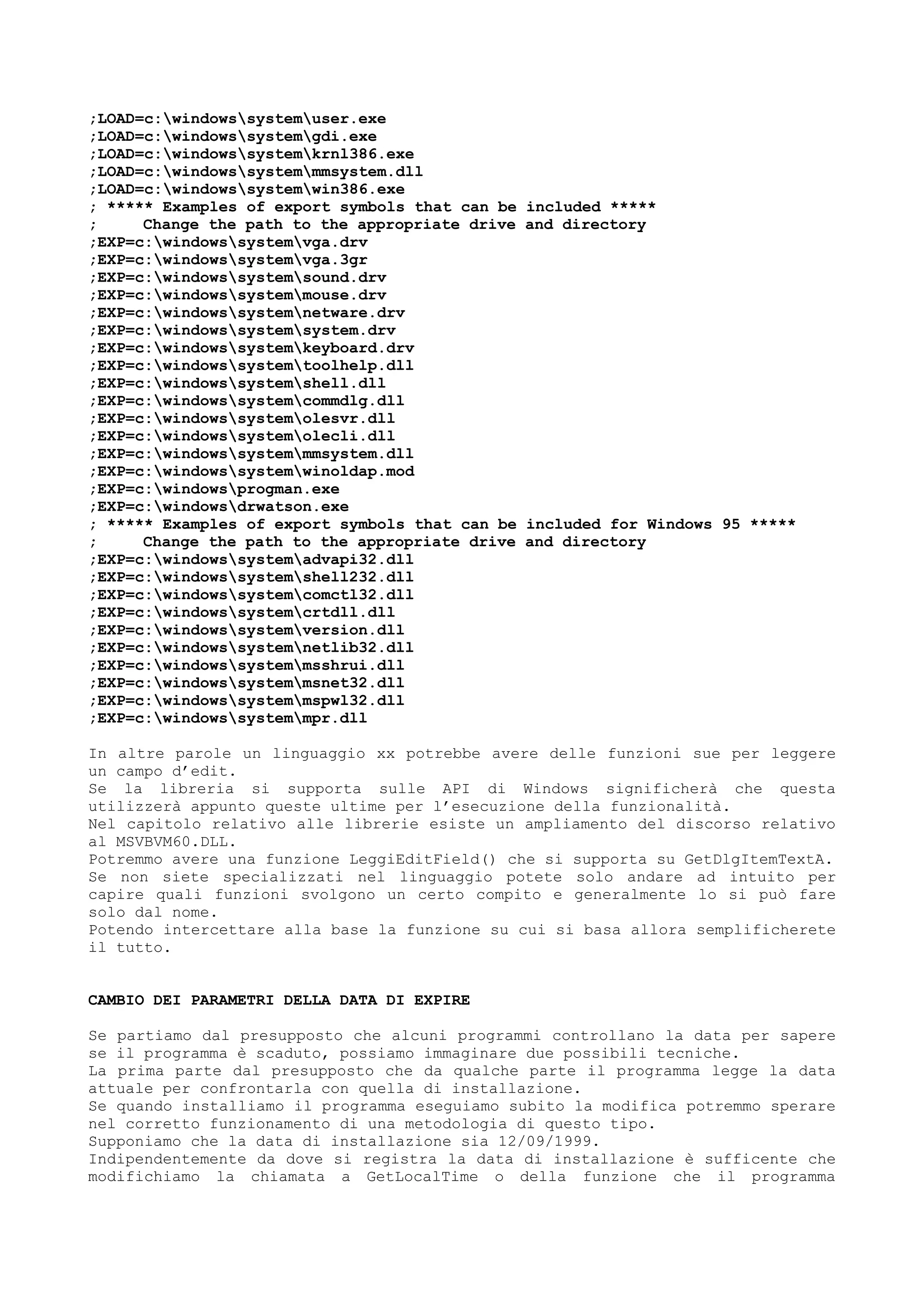 ;LOAD=c:windowssystemuser.exe
;LOAD=c:windowssystemgdi.exe
;LOAD=c:windowssystemkrnl386.exe
;LOAD=c:windowssystemmmsystem.dll
;LOAD=c:windowssystemwin386.exe
; ***** Examples of export symbols that can be included *****
; Change the path to the appropriate drive and directory
;EXP=c:windowssystemvga.drv
;EXP=c:windowssystemvga.3gr
;EXP=c:windowssystemsound.drv
;EXP=c:windowssystemmouse.drv
;EXP=c:windowssystemnetware.drv
;EXP=c:windowssystemsystem.drv
;EXP=c:windowssystemkeyboard.drv
;EXP=c:windowssystemtoolhelp.dll
;EXP=c:windowssystemshell.dll
;EXP=c:windowssystemcommdlg.dll
;EXP=c:windowssystemolesvr.dll
;EXP=c:windowssystemolecli.dll
;EXP=c:windowssystemmmsystem.dll
;EXP=c:windowssystemwinoldap.mod
;EXP=c:windowsprogman.exe
;EXP=c:windowsdrwatson.exe
; ***** Examples of export symbols that can be included for Windows 95 *****
; Change the path to the appropriate drive and directory
;EXP=c:windowssystemadvapi32.dll
;EXP=c:windowssystemshell232.dll
;EXP=c:windowssystemcomctl32.dll
;EXP=c:windowssystemcrtdll.dll
;EXP=c:windowssystemversion.dll
;EXP=c:windowssystemnetlib32.dll
;EXP=c:windowssystemmsshrui.dll
;EXP=c:windowssystemmsnet32.dll
;EXP=c:windowssystemmspwl32.dll
;EXP=c:windowssystemmpr.dll
In altre parole un linguaggio xx potrebbe avere delle funzioni sue per leggere
un campo d’edit.
Se la libreria si supporta sulle API di Windows significherà che questa
utilizzerà appunto queste ultime per l’esecuzione della funzionalità.
Nel capitolo relativo alle librerie esiste un ampliamento del discorso relativo
al MSVBVM60.DLL.
Potremmo avere una funzione LeggiEditField() che si supporta su GetDlgItemTextA.
Se non siete specializzati nel linguaggio potete solo andare ad intuito per
capire quali funzioni svolgono un certo compito e generalmente lo si può fare
solo dal nome.
Potendo intercettare alla base la funzione su cui si basa allora semplificherete
il tutto.
CAMBIO DEI PARAMETRI DELLA DATA DI EXPIRE
Se partiamo dal presupposto che alcuni programmi controllano la data per sapere
se il programma è scaduto, possiamo immaginare due possibili tecniche.
La prima parte dal presupposto che da qualche parte il programma legge la data
attuale per confrontarla con quella di installazione.
Se quando installiamo il programma eseguiamo subito la modifica potremmo sperare
nel corretto funzionamento di una metodologia di questo tipo.
Supponiamo che la data di installazione sia 12/09/1999.
Indipendentemente da dove si registra la data di installazione è sufficente che
modifichiamo la chiamata a GetLocalTime o della funzione che il programma
 