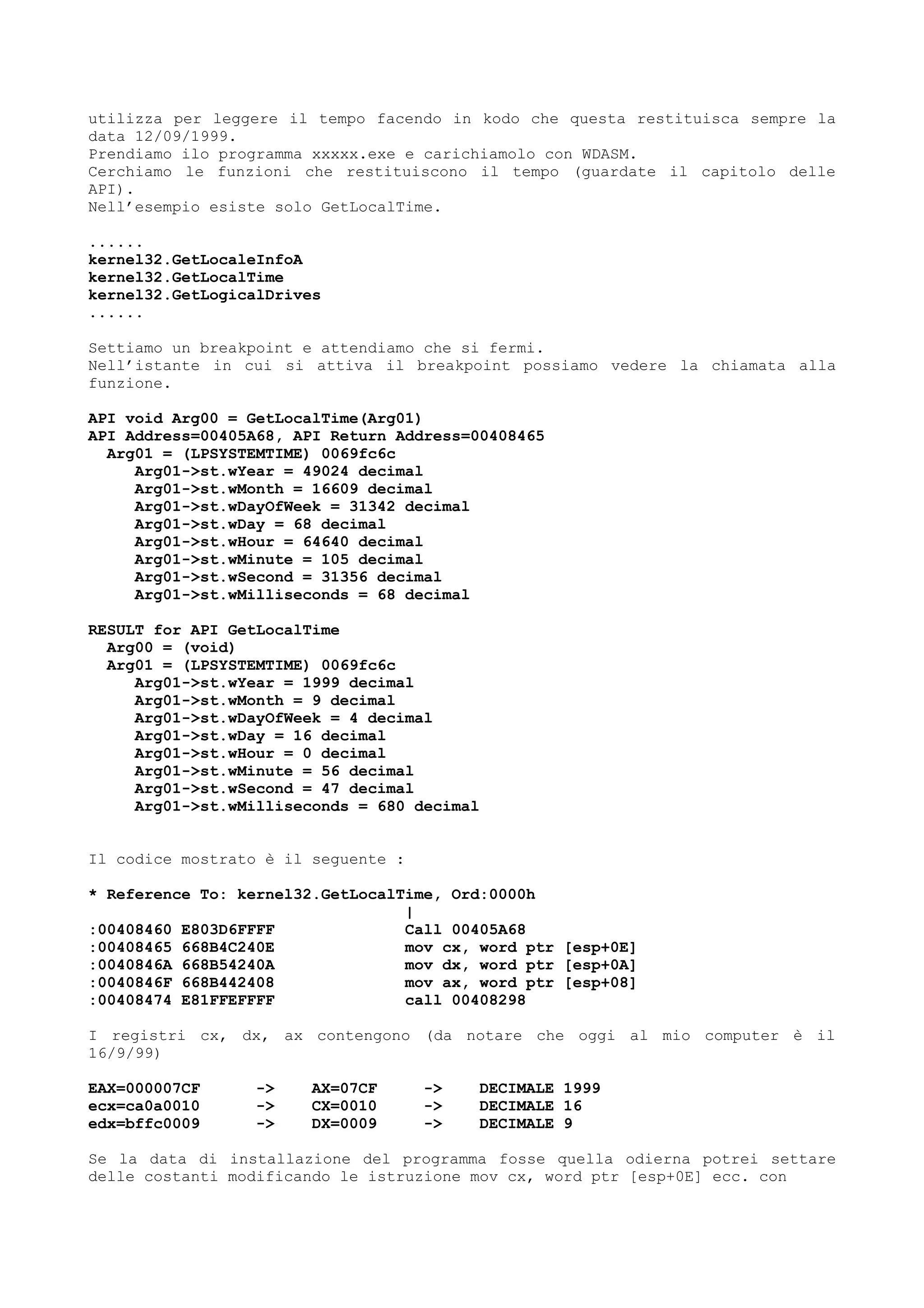 utilizza per leggere il tempo facendo in kodo che questa restituisca sempre la
data 12/09/1999.
Prendiamo ilo programma xxxxx.exe e carichiamolo con WDASM.
Cerchiamo le funzioni che restituiscono il tempo (guardate il capitolo delle
API).
Nell’esempio esiste solo GetLocalTime.
......
kernel32.GetLocaleInfoA
kernel32.GetLocalTime
kernel32.GetLogicalDrives
......
Settiamo un breakpoint e attendiamo che si fermi.
Nell’istante in cui si attiva il breakpoint possiamo vedere la chiamata alla
funzione.
API void Arg00 = GetLocalTime(Arg01)
API Address=00405A68, API Return Address=00408465
Arg01 = (LPSYSTEMTIME) 0069fc6c
Arg01->st.wYear = 49024 decimal
Arg01->st.wMonth = 16609 decimal
Arg01->st.wDayOfWeek = 31342 decimal
Arg01->st.wDay = 68 decimal
Arg01->st.wHour = 64640 decimal
Arg01->st.wMinute = 105 decimal
Arg01->st.wSecond = 31356 decimal
Arg01->st.wMilliseconds = 68 decimal
RESULT for API GetLocalTime
Arg00 = (void)
Arg01 = (LPSYSTEMTIME) 0069fc6c
Arg01->st.wYear = 1999 decimal
Arg01->st.wMonth = 9 decimal
Arg01->st.wDayOfWeek = 4 decimal
Arg01->st.wDay = 16 decimal
Arg01->st.wHour = 0 decimal
Arg01->st.wMinute = 56 decimal
Arg01->st.wSecond = 47 decimal
Arg01->st.wMilliseconds = 680 decimal
Il codice mostrato è il seguente :
* Reference To: kernel32.GetLocalTime, Ord:0000h
|
:00408460 E803D6FFFF Call 00405A68
:00408465 668B4C240E mov cx, word ptr [esp+0E]
:0040846A 668B54240A mov dx, word ptr [esp+0A]
:0040846F 668B442408 mov ax, word ptr [esp+08]
:00408474 E81FFEFFFF call 00408298
I registri cx, dx, ax contengono (da notare che oggi al mio computer è il
16/9/99)
EAX=000007CF -> AX=07CF -> DECIMALE 1999
ecx=ca0a0010 -> CX=0010 -> DECIMALE 16
edx=bffc0009 -> DX=0009 -> DECIMALE 9
Se la data di installazione del programma fosse quella odierna potrei settare
delle costanti modificando le istruzione mov cx, word ptr [esp+0E] ecc. con
 