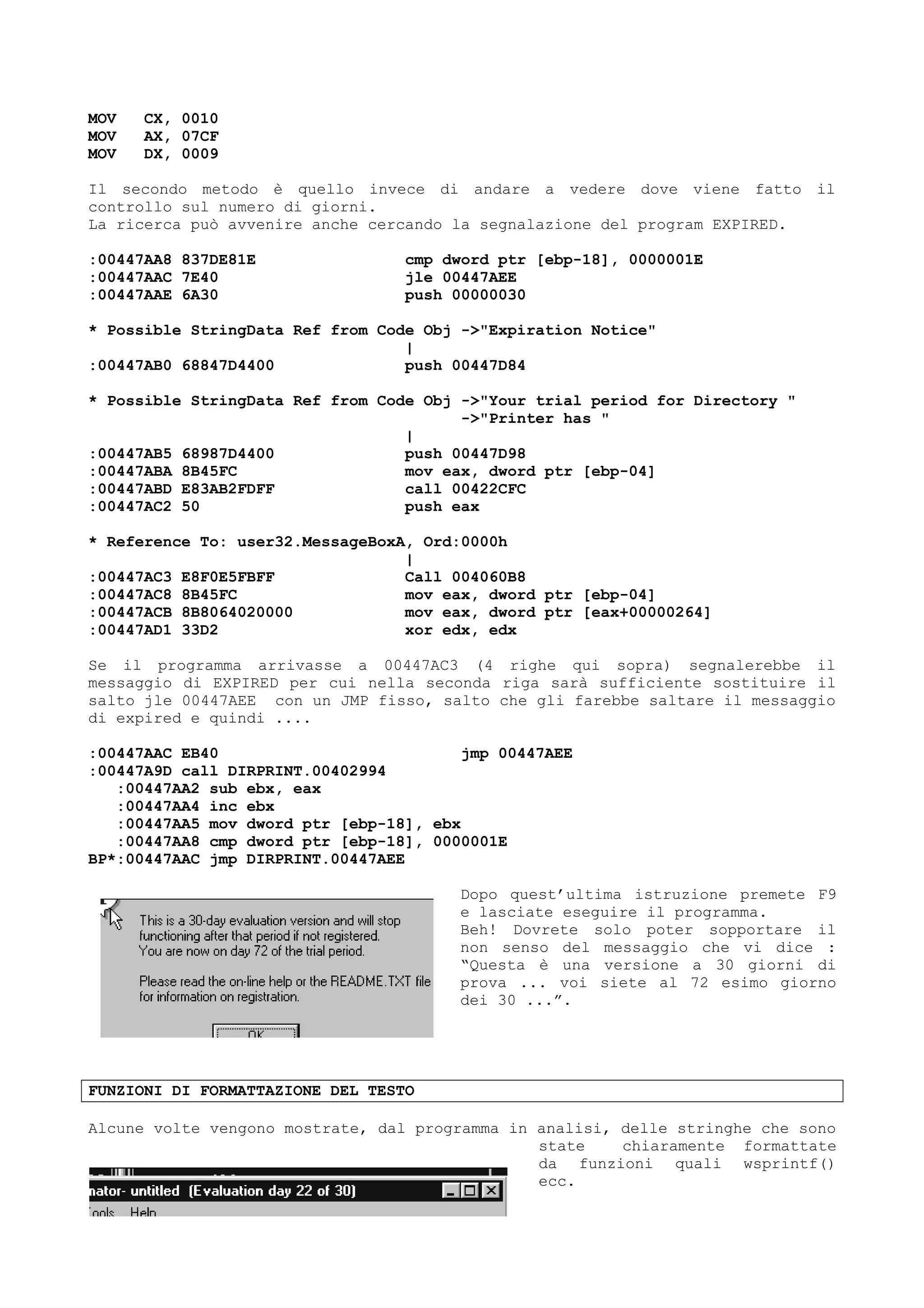MOV CX, 0010
MOV AX, 07CF
MOV DX, 0009
Il secondo metodo è quello invece di andare a vedere dove viene fatto il
controllo sul numero di giorni.
La ricerca può avvenire anche cercando la segnalazione del program EXPIRED.
:00447AA8 837DE81E cmp dword ptr [ebp-18], 0000001E
:00447AAC 7E40 jle 00447AEE
:00447AAE 6A30 push 00000030
* Possible StringData Ref from Code Obj ->"Expiration Notice"
|
:00447AB0 68847D4400 push 00447D84
* Possible StringData Ref from Code Obj ->"Your trial period for Directory "
->"Printer has "
|
:00447AB5 68987D4400 push 00447D98
:00447ABA 8B45FC mov eax, dword ptr [ebp-04]
:00447ABD E83AB2FDFF call 00422CFC
:00447AC2 50 push eax
* Reference To: user32.MessageBoxA, Ord:0000h
|
:00447AC3 E8F0E5FBFF Call 004060B8
:00447AC8 8B45FC mov eax, dword ptr [ebp-04]
:00447ACB 8B8064020000 mov eax, dword ptr [eax+00000264]
:00447AD1 33D2 xor edx, edx
Se il programma arrivasse a 00447AC3 (4 righe qui sopra) segnalerebbe il
messaggio di EXPIRED per cui nella seconda riga sarà sufficiente sostituire il
salto jle 00447AEE con un JMP fisso, salto che gli farebbe saltare il messaggio
di expired e quindi ....
:00447AAC EB40 jmp 00447AEE
:00447A9D call DIRPRINT.00402994
:00447AA2 sub ebx, eax
:00447AA4 inc ebx
:00447AA5 mov dword ptr [ebp-18], ebx
:00447AA8 cmp dword ptr [ebp-18], 0000001E
BP*:00447AAC jmp DIRPRINT.00447AEE
Dopo quest’ultima istruzione premete F9
e lasciate eseguire il programma.
Beh! Dovrete solo poter sopportare il
non senso del messaggio che vi dice :
“Questa è una versione a 30 giorni di
prova ... voi siete al 72 esimo giorno
dei 30 ...”.
FUNZIONI DI FORMATTAZIONE DEL TESTO
Alcune volte vengono mostrate, dal programma in analisi, delle stringhe che sono
state chiaramente formattate
da funzioni quali wsprintf()
ecc.
 