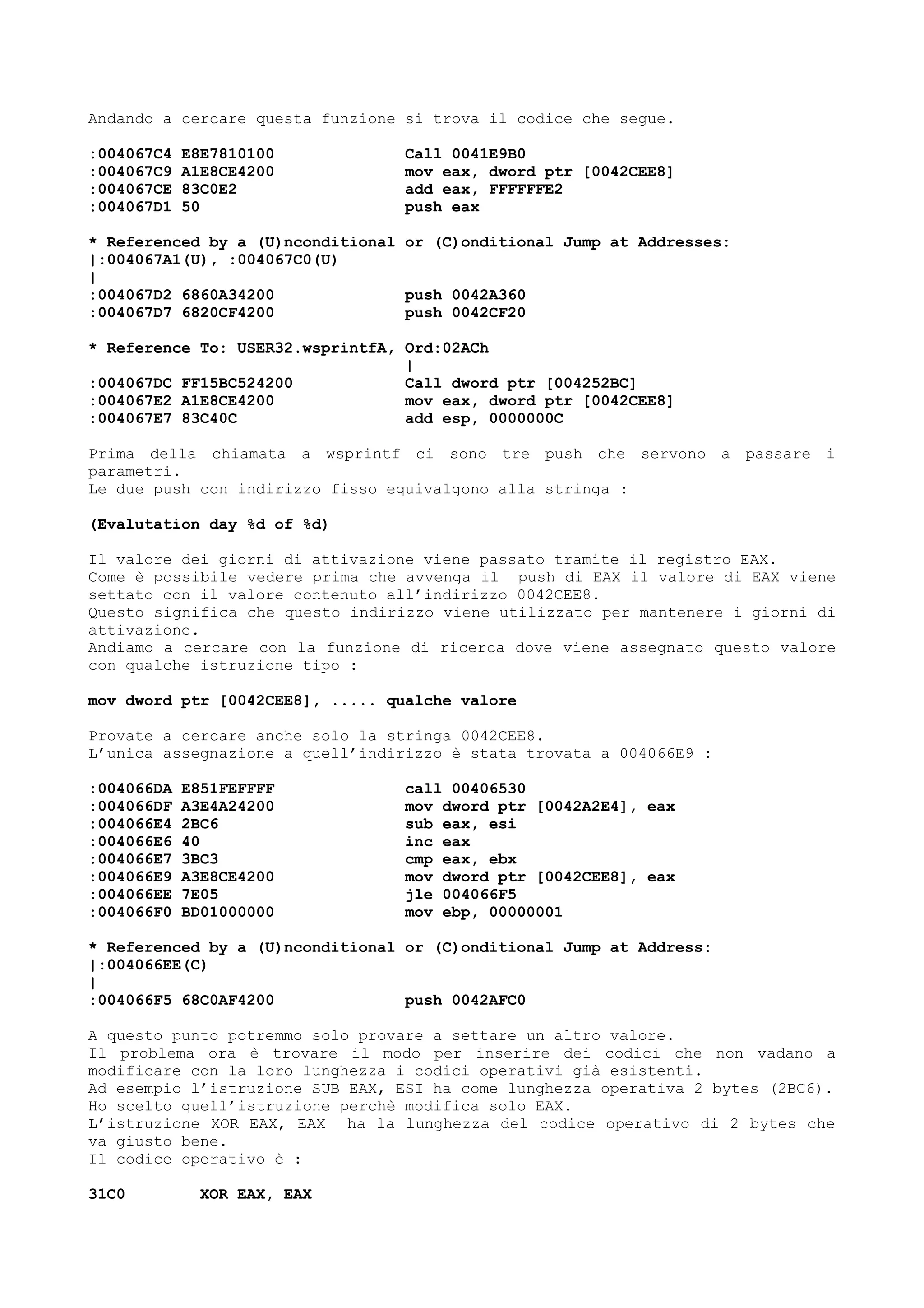 Andando a cercare questa funzione si trova il codice che segue.
:004067C4 E8E7810100 Call 0041E9B0
:004067C9 A1E8CE4200 mov eax, dword ptr [0042CEE8]
:004067CE 83C0E2 add eax, FFFFFFE2
:004067D1 50 push eax
* Referenced by a (U)nconditional or (C)onditional Jump at Addresses:
|:004067A1(U), :004067C0(U)
|
:004067D2 6860A34200 push 0042A360
:004067D7 6820CF4200 push 0042CF20
* Reference To: USER32.wsprintfA, Ord:02ACh
|
:004067DC FF15BC524200 Call dword ptr [004252BC]
:004067E2 A1E8CE4200 mov eax, dword ptr [0042CEE8]
:004067E7 83C40C add esp, 0000000C
Prima della chiamata a wsprintf ci sono tre push che servono a passare i
parametri.
Le due push con indirizzo fisso equivalgono alla stringa :
(Evalutation day %d of %d)
Il valore dei giorni di attivazione viene passato tramite il registro EAX.
Come è possibile vedere prima che avvenga il push di EAX il valore di EAX viene
settato con il valore contenuto all’indirizzo 0042CEE8.
Questo significa che questo indirizzo viene utilizzato per mantenere i giorni di
attivazione.
Andiamo a cercare con la funzione di ricerca dove viene assegnato questo valore
con qualche istruzione tipo :
mov dword ptr [0042CEE8], ..... qualche valore
Provate a cercare anche solo la stringa 0042CEE8.
L’unica assegnazione a quell’indirizzo è stata trovata a 004066E9 :
:004066DA E851FEFFFF call 00406530
:004066DF A3E4A24200 mov dword ptr [0042A2E4], eax
:004066E4 2BC6 sub eax, esi
:004066E6 40 inc eax
:004066E7 3BC3 cmp eax, ebx
:004066E9 A3E8CE4200 mov dword ptr [0042CEE8], eax
:004066EE 7E05 jle 004066F5
:004066F0 BD01000000 mov ebp, 00000001
* Referenced by a (U)nconditional or (C)onditional Jump at Address:
|:004066EE(C)
|
:004066F5 68C0AF4200 push 0042AFC0
A questo punto potremmo solo provare a settare un altro valore.
Il problema ora è trovare il modo per inserire dei codici che non vadano a
modificare con la loro lunghezza i codici operativi già esistenti.
Ad esempio l’istruzione SUB EAX, ESI ha come lunghezza operativa 2 bytes (2BC6).
Ho scelto quell’istruzione perchè modifica solo EAX.
L’istruzione XOR EAX, EAX ha la lunghezza del codice operativo di 2 bytes che
va giusto bene.
Il codice operativo è :
31C0 XOR EAX, EAX
 