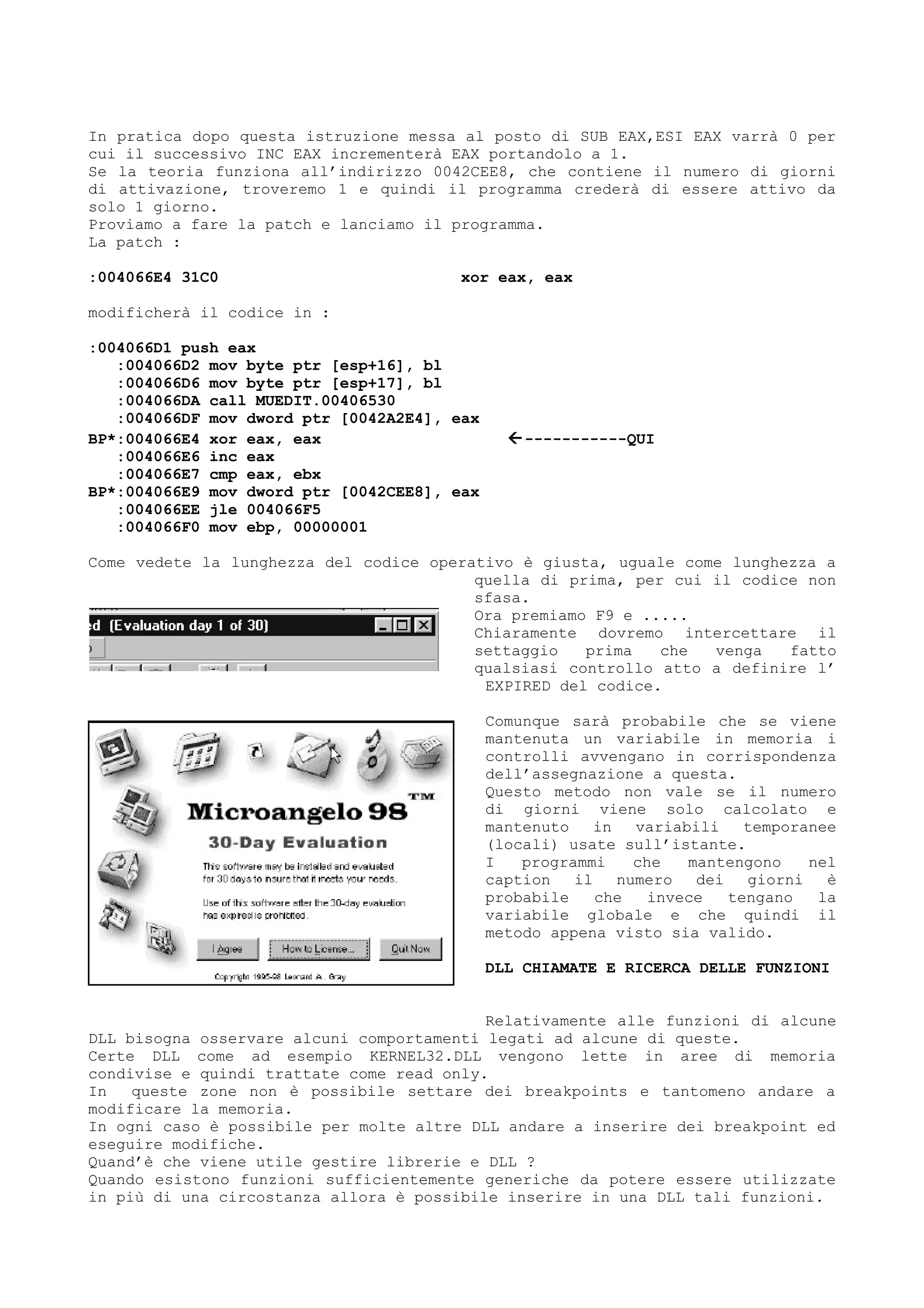 In pratica dopo questa istruzione messa al posto di SUB EAX,ESI EAX varrà 0 per
cui il successivo INC EAX incrementerà EAX portandolo a 1.
Se la teoria funziona all’indirizzo 0042CEE8, che contiene il numero di giorni
di attivazione, troveremo 1 e quindi il programma crederà di essere attivo da
solo 1 giorno.
Proviamo a fare la patch e lanciamo il programma.
La patch :
:004066E4 31C0 xor eax, eax
modificherà il codice in :
:004066D1 push eax
:004066D2 mov byte ptr [esp+16], bl
:004066D6 mov byte ptr [esp+17], bl
:004066DA call MUEDIT.00406530
:004066DF mov dword ptr [0042A2E4], eax
BP*:004066E4 xor eax, eax -----------QUI
:004066E6 inc eax
:004066E7 cmp eax, ebx
BP*:004066E9 mov dword ptr [0042CEE8], eax
:004066EE jle 004066F5
:004066F0 mov ebp, 00000001
Come vedete la lunghezza del codice operativo è giusta, uguale come lunghezza a
quella di prima, per cui il codice non
sfasa.
Ora premiamo F9 e .....
Chiaramente dovremo intercettare il
settaggio prima che venga fatto
qualsiasi controllo atto a definire l’
EXPIRED del codice.
Comunque sarà probabile che se viene
mantenuta un variabile in memoria i
controlli avvengano in corrispondenza
dell’assegnazione a questa.
Questo metodo non vale se il numero
di giorni viene solo calcolato e
mantenuto in variabili temporanee
(locali) usate sull’istante.
I programmi che mantengono nel
caption il numero dei giorni è
probabile che invece tengano la
variabile globale e che quindi il
metodo appena visto sia valido.
DLL CHIAMATE E RICERCA DELLE FUNZIONI
Relativamente alle funzioni di alcune
DLL bisogna osservare alcuni comportamenti legati ad alcune di queste.
Certe DLL come ad esempio KERNEL32.DLL vengono lette in aree di memoria
condivise e quindi trattate come read only.
In queste zone non è possibile settare dei breakpoints e tantomeno andare a
modificare la memoria.
In ogni caso è possibile per molte altre DLL andare a inserire dei breakpoint ed
eseguire modifiche.
Quand’è che viene utile gestire librerie e DLL ?
Quando esistono funzioni sufficientemente generiche da potere essere utilizzate
in più di una circostanza allora è possibile inserire in una DLL tali funzioni.
 