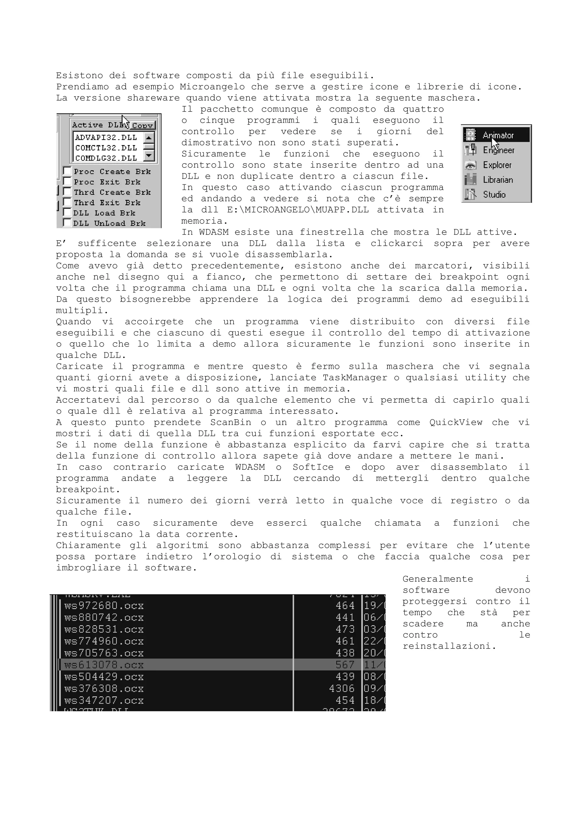Esistono dei software composti da più file eseguibili.
Prendiamo ad esempio Microangelo che serve a gestire icone e librerie di icone.
La versione shareware quando viene attivata mostra la seguente maschera.
Il pacchetto comunque è composto da quattro
o cinque programmi i quali eseguono il
controllo per vedere se i giorni del
dimostrativo non sono stati superati.
Sicuramente le funzioni che eseguono il
controllo sono state inserite dentro ad una
DLL e non duplicate dentro a ciascun file.
In questo caso attivando ciascun programma
ed andando a vedere si nota che c’è sempre
la dll E:MICROANGELOMUAPP.DLL attivata in
memoria.
In WDASM esiste una finestrella che mostra le DLL attive.
E’ sufficente selezionare una DLL dalla lista e clickarci sopra per avere
proposta la domanda se si vuole disassemblarla.
Come avevo già detto precedentemente, esistono anche dei marcatori, visibili
anche nel disegno qui a fianco, che permettono di settare dei breakpoint ogni
volta che il programma chiama una DLL e ogni volta che la scarica dalla memoria.
Da questo bisognerebbe apprendere la logica dei programmi demo ad eseguibili
multipli.
Quando vi accoirgete che un programma viene distribuito con diversi file
eseguibili e che ciascuno di questi esegue il controllo del tempo di attivazione
o quello che lo limita a demo allora sicuramente le funzioni sono inserite in
qualche DLL.
Caricate il programma e mentre questo è fermo sulla maschera che vi segnala
quanti giorni avete a disposizione, lanciate TaskManager o qualsiasi utility che
vi mostri quali file e dll sono attive in memoria.
Accertatevi dal percorso o da qualche elemento che vi permetta di capirlo quali
o quale dll è relativa al programma interessato.
A questo punto prendete ScanBin o un altro programma come QuickView che vi
mostri i dati di quella DLL tra cui funzioni esportate ecc.
Se il nome della funzione è abbastanza esplicito da farvi capire che si tratta
della funzione di controllo allora sapete già dove andare a mettere le mani.
In caso contrario caricate WDASM o SoftIce e dopo aver disassemblato il
programma andate a leggere la DLL cercando di mettergli dentro qualche
breakpoint.
Sicuramente il numero dei giorni verrà letto in qualche voce di registro o da
qualche file.
In ogni caso sicuramente deve esserci qualche chiamata a funzioni che
restituiscano la data corrente.
Chiaramente gli algoritmi sono abbastanza complessi per evitare che l’utente
possa portare indietro l’orologio di sistema o che faccia qualche cosa per
imbrogliare il software.
Generalmente i
software devono
proteggersi contro il
tempo che stà per
scadere ma anche
contro le
reinstallazioni.
 