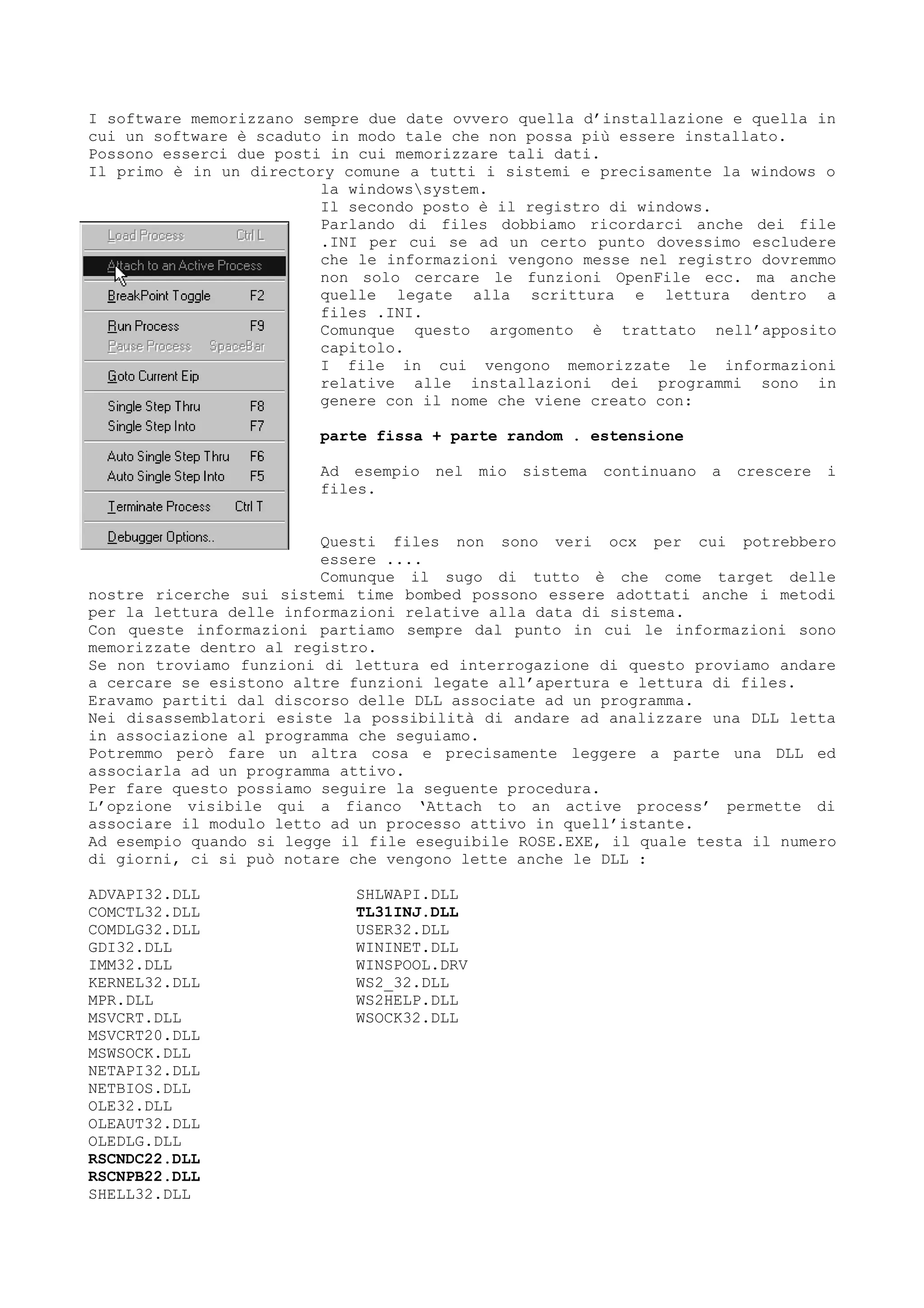 I software memorizzano sempre due date ovvero quella d’installazione e quella in
cui un software è scaduto in modo tale che non possa più essere installato.
Possono esserci due posti in cui memorizzare tali dati.
Il primo è in un directory comune a tutti i sistemi e precisamente la windows o
la windowssystem.
Il secondo posto è il registro di windows.
Parlando di files dobbiamo ricordarci anche dei file
.INI per cui se ad un certo punto dovessimo escludere
che le informazioni vengono messe nel registro dovremmo
non solo cercare le funzioni OpenFile ecc. ma anche
quelle legate alla scrittura e lettura dentro a
files .INI.
Comunque questo argomento è trattato nell’apposito
capitolo.
I file in cui vengono memorizzate le informazioni
relative alle installazioni dei programmi sono in
genere con il nome che viene creato con:
parte fissa + parte random . estensione
Ad esempio nel mio sistema continuano a crescere i
files.
Questi files non sono veri ocx per cui potrebbero
essere ....
Comunque il sugo di tutto è che come target delle
nostre ricerche sui sistemi time bombed possono essere adottati anche i metodi
per la lettura delle informazioni relative alla data di sistema.
Con queste informazioni partiamo sempre dal punto in cui le informazioni sono
memorizzate dentro al registro.
Se non troviamo funzioni di lettura ed interrogazione di questo proviamo andare
a cercare se esistono altre funzioni legate all’apertura e lettura di files.
Eravamo partiti dal discorso delle DLL associate ad un programma.
Nei disassemblatori esiste la possibilità di andare ad analizzare una DLL letta
in associazione al programma che seguiamo.
Potremmo però fare un altra cosa e precisamente leggere a parte una DLL ed
associarla ad un programma attivo.
Per fare questo possiamo seguire la seguente procedura.
L’opzione visibile qui a fianco ‘Attach to an active process’ permette di
associare il modulo letto ad un processo attivo in quell’istante.
Ad esempio quando si legge il file eseguibile ROSE.EXE, il quale testa il numero
di giorni, ci si può notare che vengono lette anche le DLL :
ADVAPI32.DLL
COMCTL32.DLL
COMDLG32.DLL
GDI32.DLL
IMM32.DLL
KERNEL32.DLL
MPR.DLL
MSVCRT.DLL
MSVCRT20.DLL
MSWSOCK.DLL
NETAPI32.DLL
NETBIOS.DLL
OLE32.DLL
OLEAUT32.DLL
OLEDLG.DLL
RSCNDC22.DLL
RSCNPB22.DLL
SHELL32.DLL
SHLWAPI.DLL
TL31INJ.DLL
USER32.DLL
WININET.DLL
WINSPOOL.DRV
WS2_32.DLL
WS2HELP.DLL
WSOCK32.DLL
 