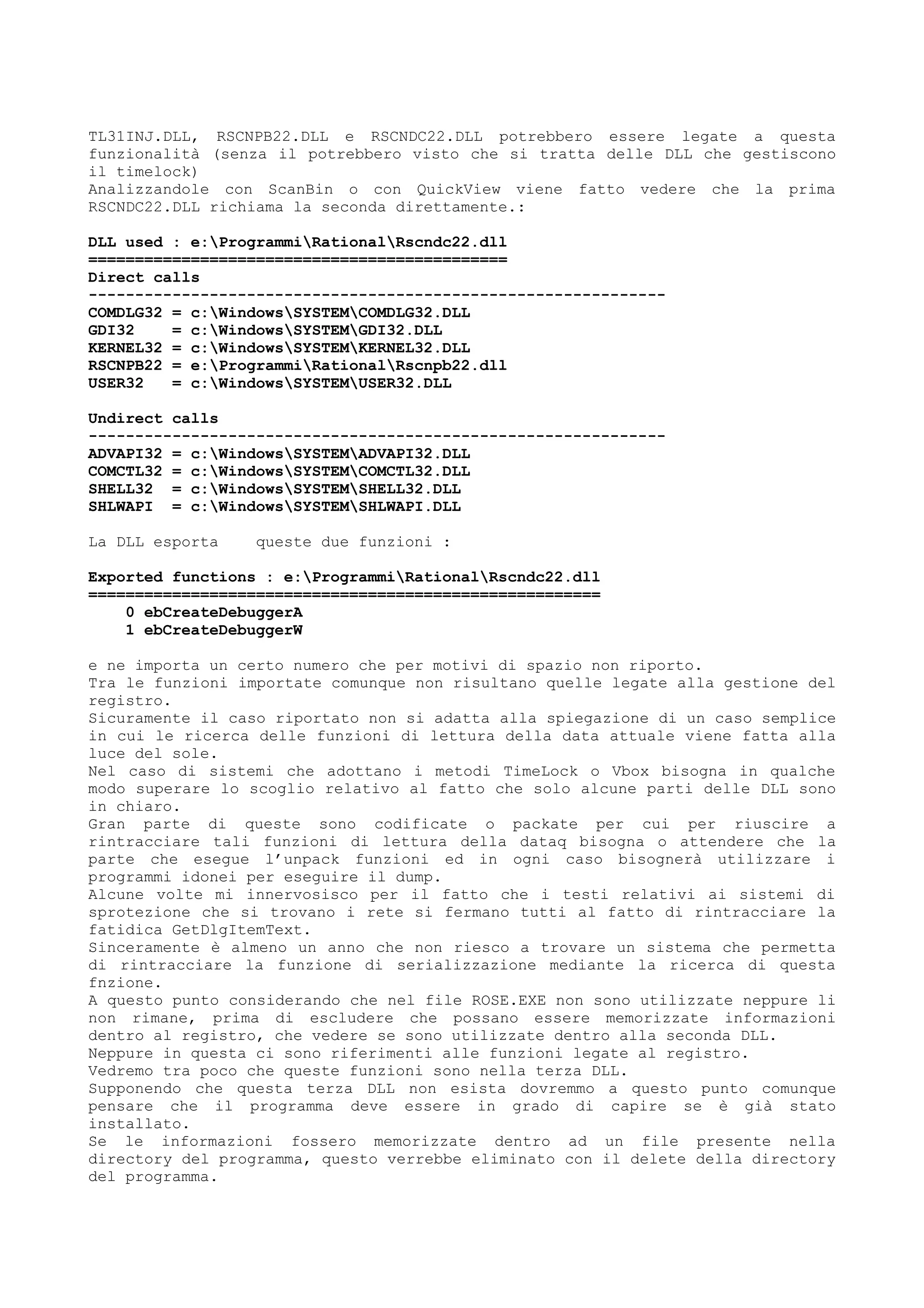 TL31INJ.DLL, RSCNPB22.DLL e RSCNDC22.DLL potrebbero essere legate a questa
funzionalità (senza il potrebbero visto che si tratta delle DLL che gestiscono
il timelock)
Analizzandole con ScanBin o con QuickView viene fatto vedere che la prima
RSCNDC22.DLL richiama la seconda direttamente.:
DLL used : e:ProgrammiRationalRscndc22.dll
=============================================
Direct calls
--------------------------------------------------------------
COMDLG32 = c:WindowsSYSTEMCOMDLG32.DLL
GDI32 = c:WindowsSYSTEMGDI32.DLL
KERNEL32 = c:WindowsSYSTEMKERNEL32.DLL
RSCNPB22 = e:ProgrammiRationalRscnpb22.dll
USER32 = c:WindowsSYSTEMUSER32.DLL
Undirect calls
--------------------------------------------------------------
ADVAPI32 = c:WindowsSYSTEMADVAPI32.DLL
COMCTL32 = c:WindowsSYSTEMCOMCTL32.DLL
SHELL32 = c:WindowsSYSTEMSHELL32.DLL
SHLWAPI = c:WindowsSYSTEMSHLWAPI.DLL
La DLL esporta queste due funzioni :
Exported functions : e:ProgrammiRationalRscndc22.dll
=======================================================
0 ebCreateDebuggerA
1 ebCreateDebuggerW
e ne importa un certo numero che per motivi di spazio non riporto.
Tra le funzioni importate comunque non risultano quelle legate alla gestione del
registro.
Sicuramente il caso riportato non si adatta alla spiegazione di un caso semplice
in cui le ricerca delle funzioni di lettura della data attuale viene fatta alla
luce del sole.
Nel caso di sistemi che adottano i metodi TimeLock o Vbox bisogna in qualche
modo superare lo scoglio relativo al fatto che solo alcune parti delle DLL sono
in chiaro.
Gran parte di queste sono codificate o packate per cui per riuscire a
rintracciare tali funzioni di lettura della dataq bisogna o attendere che la
parte che esegue l’unpack funzioni ed in ogni caso bisognerà utilizzare i
programmi idonei per eseguire il dump.
Alcune volte mi innervosisco per il fatto che i testi relativi ai sistemi di
sprotezione che si trovano i rete si fermano tutti al fatto di rintracciare la
fatidica GetDlgItemText.
Sinceramente è almeno un anno che non riesco a trovare un sistema che permetta
di rintracciare la funzione di serializzazione mediante la ricerca di questa
fnzione.
A questo punto considerando che nel file ROSE.EXE non sono utilizzate neppure li
non rimane, prima di escludere che possano essere memorizzate informazioni
dentro al registro, che vedere se sono utilizzate dentro alla seconda DLL.
Neppure in questa ci sono riferimenti alle funzioni legate al registro.
Vedremo tra poco che queste funzioni sono nella terza DLL.
Supponendo che questa terza DLL non esista dovremmo a questo punto comunque
pensare che il programma deve essere in grado di capire se è già stato
installato.
Se le informazioni fossero memorizzate dentro ad un file presente nella
directory del programma, questo verrebbe eliminato con il delete della directory
del programma.
 