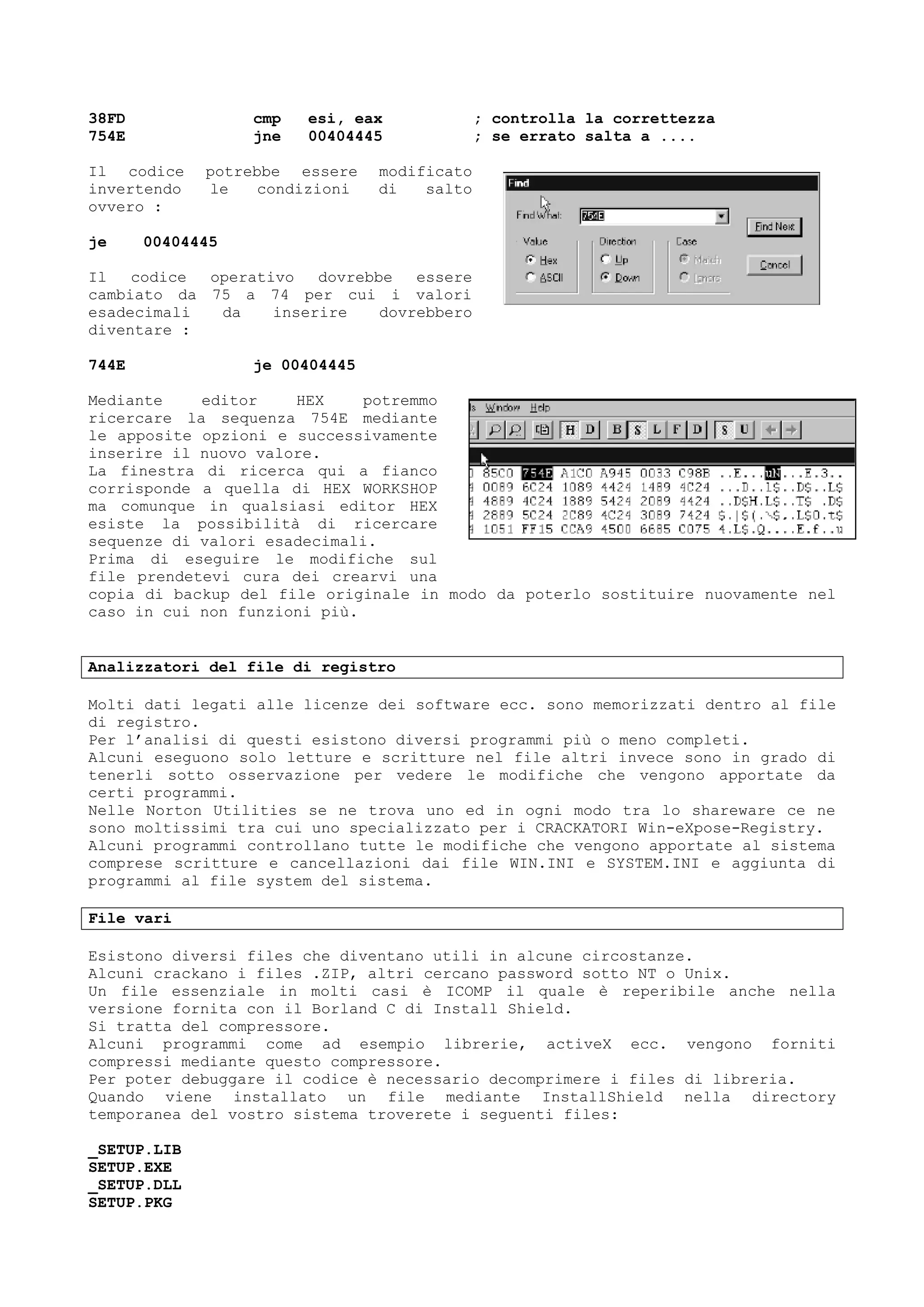38FD cmp esi, eax ; controlla la correttezza
754E jne 00404445 ; se errato salta a ....
Il codice potrebbe essere modificato
invertendo le condizioni di salto
ovvero :
je 00404445
Il codice operativo dovrebbe essere
cambiato da 75 a 74 per cui i valori
esadecimali da inserire dovrebbero
diventare :
744E je 00404445
Mediante editor HEX potremmo
ricercare la sequenza 754E mediante
le apposite opzioni e successivamente
inserire il nuovo valore.
La finestra di ricerca qui a fianco
corrisponde a quella di HEX WORKSHOP
ma comunque in qualsiasi editor HEX
esiste la possibilità di ricercare
sequenze di valori esadecimali.
Prima di eseguire le modifiche sul
file prendetevi cura dei crearvi una
copia di backup del file originale in modo da poterlo sostituire nuovamente nel
caso in cui non funzioni più.
Analizzatori del file di registro
Molti dati legati alle licenze dei software ecc. sono memorizzati dentro al file
di registro.
Per l’analisi di questi esistono diversi programmi più o meno completi.
Alcuni eseguono solo letture e scritture nel file altri invece sono in grado di
tenerli sotto osservazione per vedere le modifiche che vengono apportate da
certi programmi.
Nelle Norton Utilities se ne trova uno ed in ogni modo tra lo shareware ce ne
sono moltissimi tra cui uno specializzato per i CRACKATORI Win-eXpose-Registry.
Alcuni programmi controllano tutte le modifiche che vengono apportate al sistema
comprese scritture e cancellazioni dai file WIN.INI e SYSTEM.INI e aggiunta di
programmi al file system del sistema.
File vari
Esistono diversi files che diventano utili in alcune circostanze.
Alcuni crackano i files .ZIP, altri cercano password sotto NT o Unix.
Un file essenziale in molti casi è ICOMP il quale è reperibile anche nella
versione fornita con il Borland C di Install Shield.
Si tratta del compressore.
Alcuni programmi come ad esempio librerie, activeX ecc. vengono forniti
compressi mediante questo compressore.
Per poter debuggare il codice è necessario decomprimere i files di libreria.
Quando viene installato un file mediante InstallShield nella directory
temporanea del vostro sistema troverete i seguenti files:
_SETUP.LIB
SETUP.EXE
_SETUP.DLL
SETUP.PKG
 