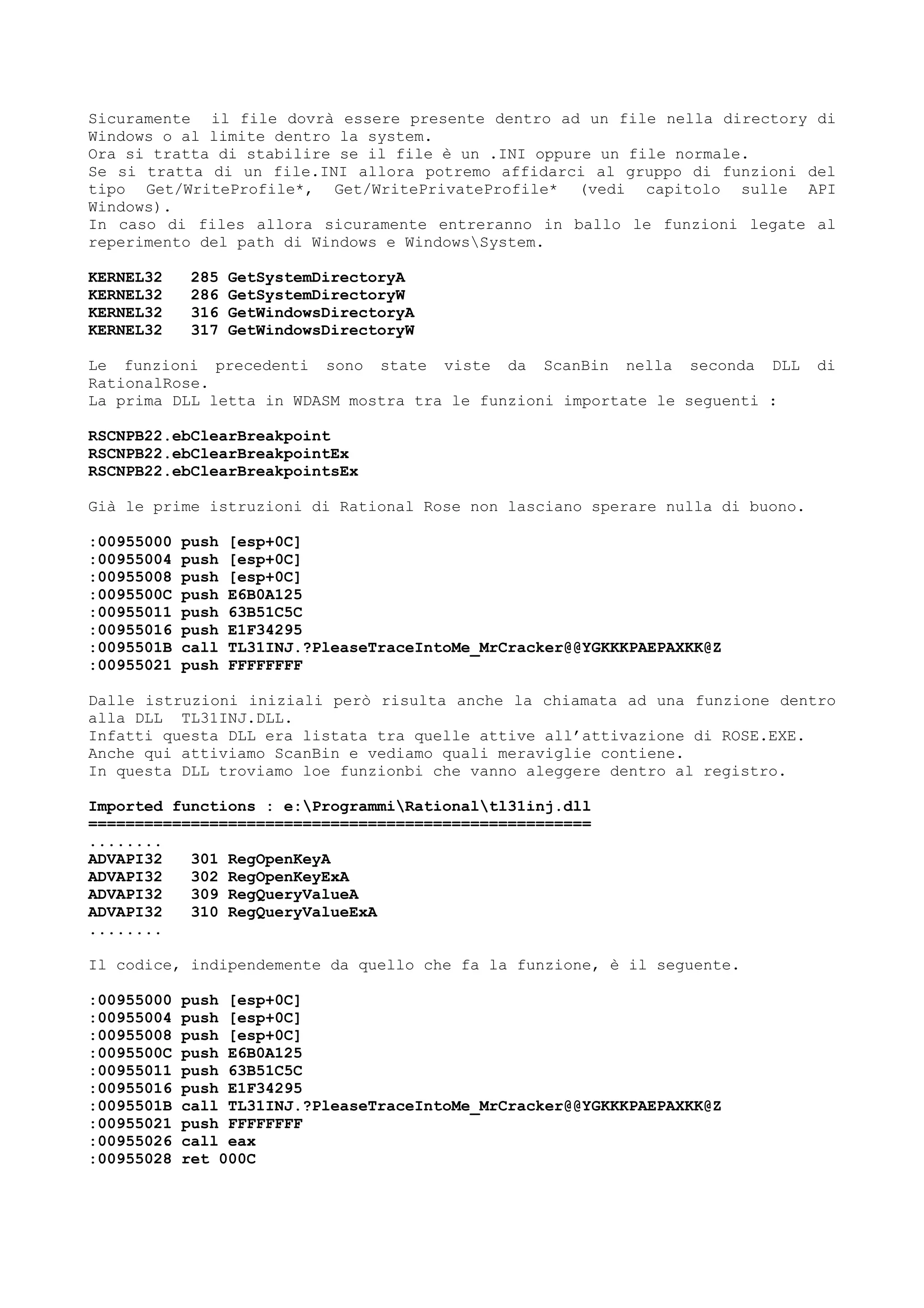 Sicuramente il file dovrà essere presente dentro ad un file nella directory di
Windows o al limite dentro la system.
Ora si tratta di stabilire se il file è un .INI oppure un file normale.
Se si tratta di un file.INI allora potremo affidarci al gruppo di funzioni del
tipo Get/WriteProfile*, Get/WritePrivateProfile* (vedi capitolo sulle API
Windows).
In caso di files allora sicuramente entreranno in ballo le funzioni legate al
reperimento del path di Windows e WindowsSystem.
KERNEL32 285 GetSystemDirectoryA
KERNEL32 286 GetSystemDirectoryW
KERNEL32 316 GetWindowsDirectoryA
KERNEL32 317 GetWindowsDirectoryW
Le funzioni precedenti sono state viste da ScanBin nella seconda DLL di
RationalRose.
La prima DLL letta in WDASM mostra tra le funzioni importate le seguenti :
RSCNPB22.ebClearBreakpoint
RSCNPB22.ebClearBreakpointEx
RSCNPB22.ebClearBreakpointsEx
Già le prime istruzioni di Rational Rose non lasciano sperare nulla di buono.
:00955000 push [esp+0C]
:00955004 push [esp+0C]
:00955008 push [esp+0C]
:0095500C push E6B0A125
:00955011 push 63B51C5C
:00955016 push E1F34295
:0095501B call TL31INJ.?PleaseTraceIntoMe_MrCracker@@YGKKKPAEPAXKK@Z
:00955021 push FFFFFFFF
Dalle istruzioni iniziali però risulta anche la chiamata ad una funzione dentro
alla DLL TL31INJ.DLL.
Infatti questa DLL era listata tra quelle attive all’attivazione di ROSE.EXE.
Anche qui attiviamo ScanBin e vediamo quali meraviglie contiene.
In questa DLL troviamo loe funzionbi che vanno aleggere dentro al registro.
Imported functions : e:ProgrammiRationaltl31inj.dll
======================================================
........
ADVAPI32 301 RegOpenKeyA
ADVAPI32 302 RegOpenKeyExA
ADVAPI32 309 RegQueryValueA
ADVAPI32 310 RegQueryValueExA
........
Il codice, indipendemente da quello che fa la funzione, è il seguente.
:00955000 push [esp+0C]
:00955004 push [esp+0C]
:00955008 push [esp+0C]
:0095500C push E6B0A125
:00955011 push 63B51C5C
:00955016 push E1F34295
:0095501B call TL31INJ.?PleaseTraceIntoMe_MrCracker@@YGKKKPAEPAXKK@Z
:00955021 push FFFFFFFF
:00955026 call eax
:00955028 ret 000C
 